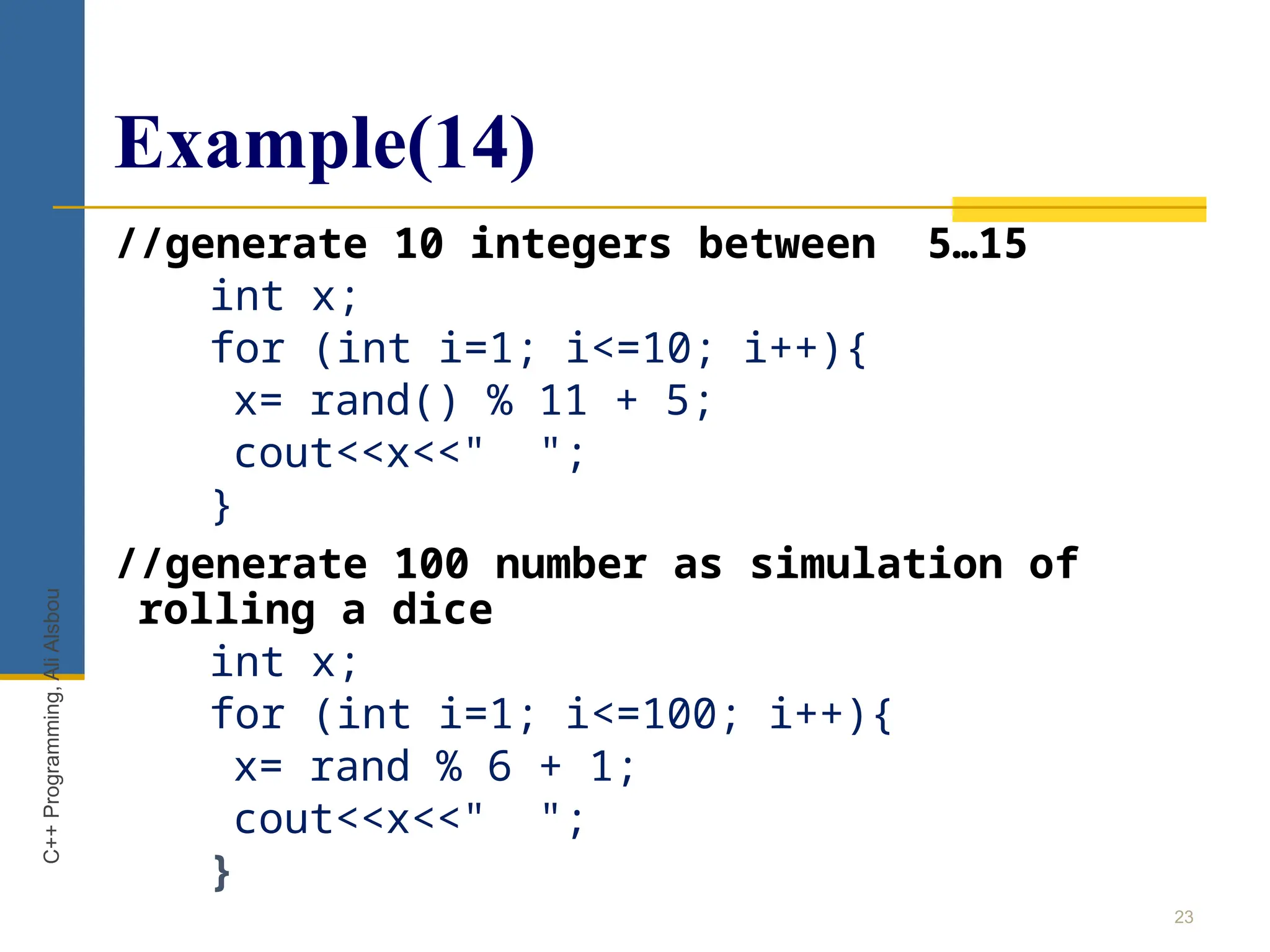 Example(14)
23
C++
Programming,
Ali
Alsbou
//generate 10 integers between 5…15
int x;
for (int i=1; i<=10; i++){
x= rand() % 11 + 5;
cout<<x<<" ";
}
//generate 100 number as simulation of
rolling a dice
int x;
for (int i=1; i<=100; i++){
x= rand % 6 + 1;
cout<<x<<" ";
}
 