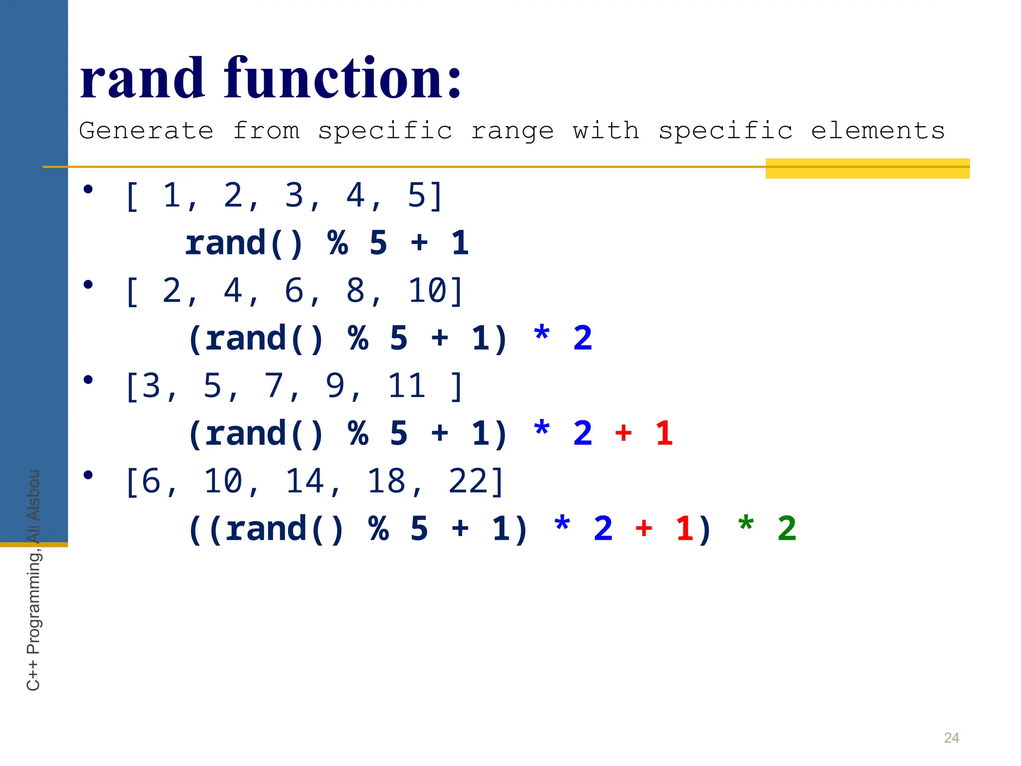 rand function:
Generate from specific range with specific elements
24
C++
Programming,
Ali
Alsbou
• [ 1, 2, 3, 4, 5]
rand() % 5 + 1
• [ 2, 4, 6, 8, 10]
(rand() % 5 + 1) * 2
• [3, 5, 7, 9, 11 ]
(rand() % 5 + 1) * 2 + 1
• [6, 10, 14, 18, 22]
((rand() % 5 + 1) * 2 + 1) * 2
 