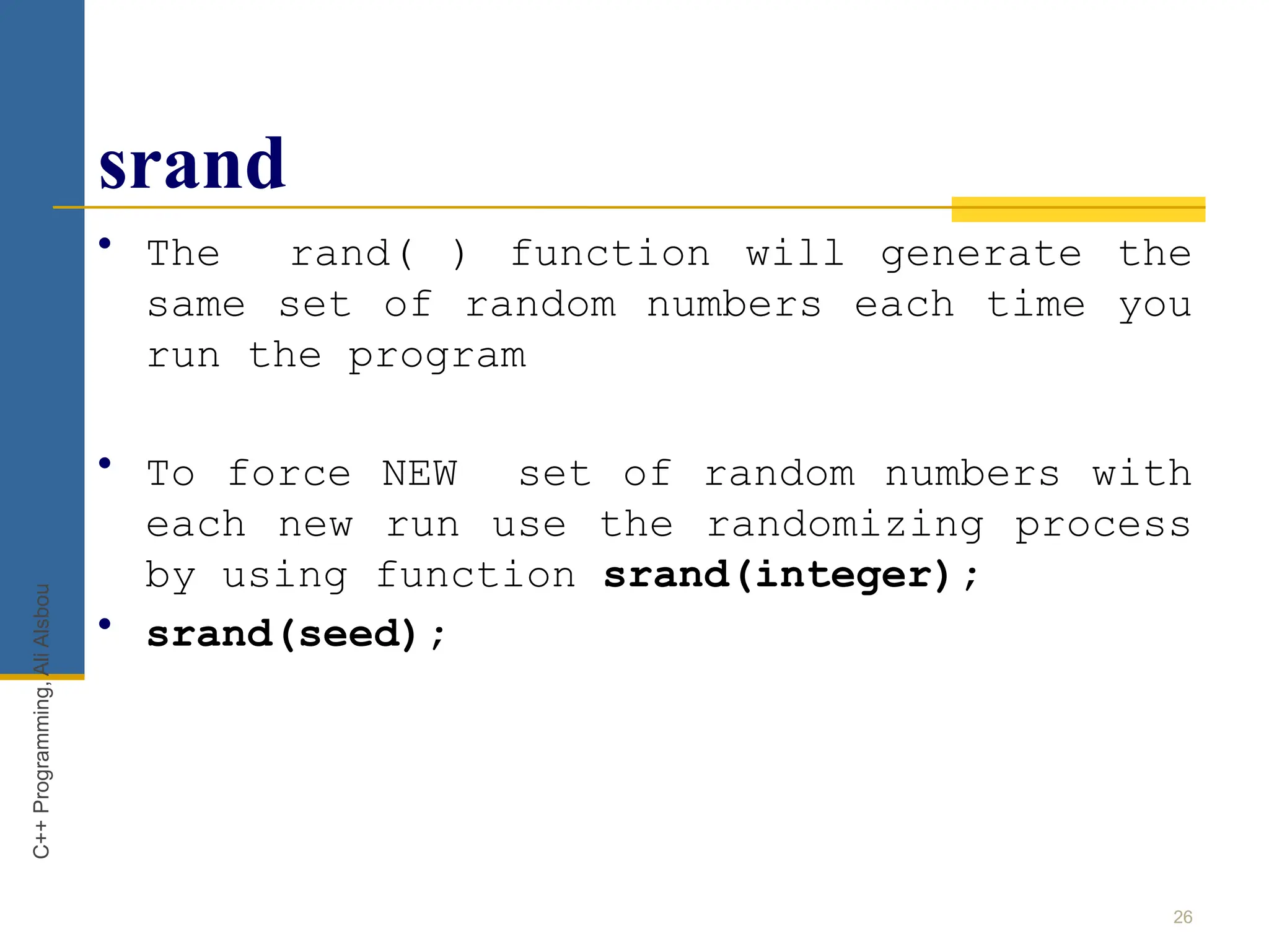 srand
• The rand( ) function will generate the
same set of random numbers each time you
run the program
• To force NEW set of random numbers with
each new run use the randomizing process
by using function srand(integer);
• srand(seed);
26
C++
Programming,
Ali
Alsbou
 