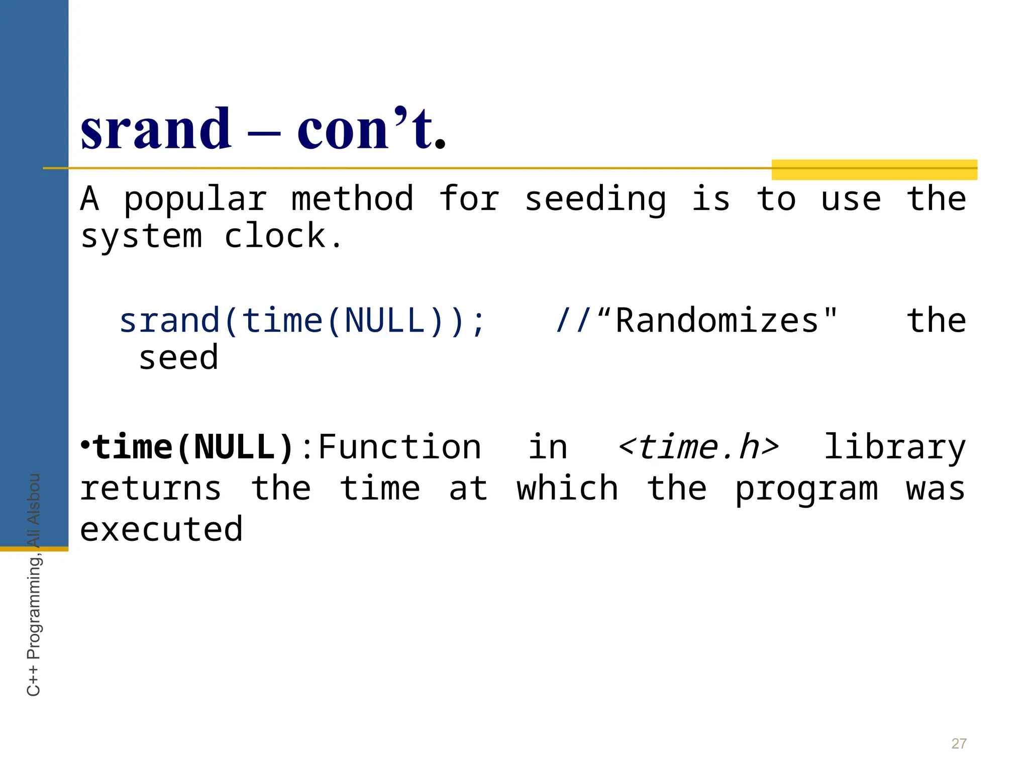 srand – con’t.
A popular method for seeding is to use the
system clock.
srand(time(NULL)); //“Randomizes" the
seed
•time(NULL):Function in <time.h> library
returns the time at which the program was
executed
27
C++
Programming,
Ali
Alsbou
 