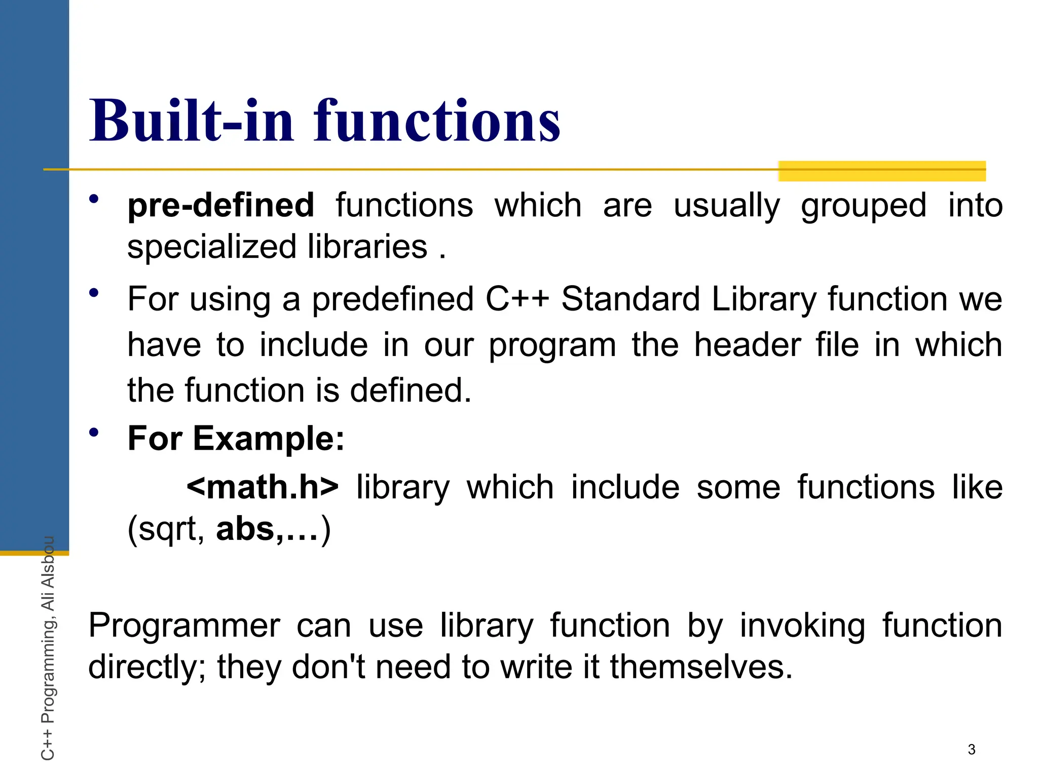 3
Built-in functions
• pre-defined functions which are usually grouped into
specialized libraries .
• For using a predefined C++ Standard Library function we
have to include in our program the header file in which
the function is defined.
• For Example:
<math.h> library which include some functions like
(sqrt, abs,…)
Programmer can use library function by invoking function
directly; they don't need to write it themselves.
C++
Programming,
Ali
Alsbou
 