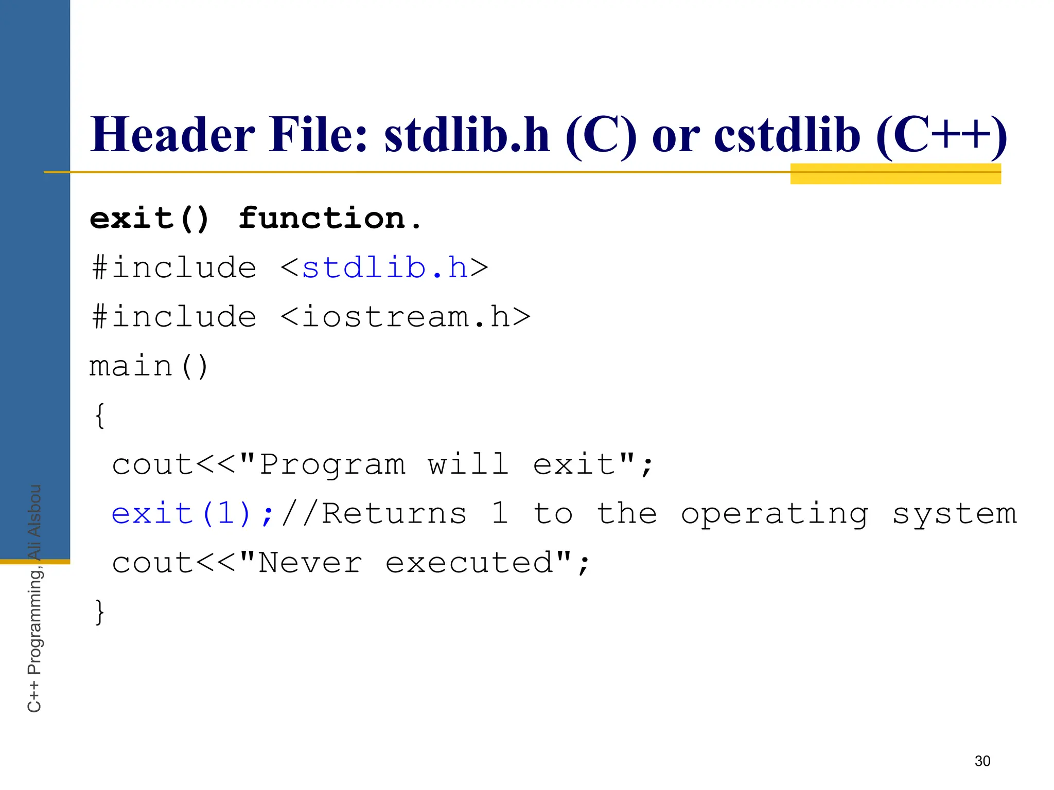 30
Header File: stdlib.h (C) or cstdlib (C++)
exit() function.
#include <stdlib.h>
#include <iostream.h>
main()
{
cout<<"Program will exit";
exit(1);//Returns 1 to the operating system
cout<<"Never executed";
}
C++
Programming,
Ali
Alsbou
 