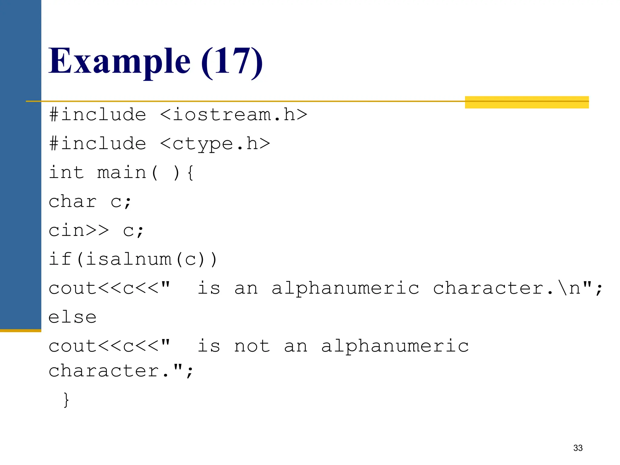 33
Example (17)
#include <iostream.h>
#include <ctype.h>
int main( ){
char c;
cin>> c;
if(isalnum(c))
cout<<c<<" is an alphanumeric character.n";
else
cout<<c<<" is not an alphanumeric
character.";
}
 