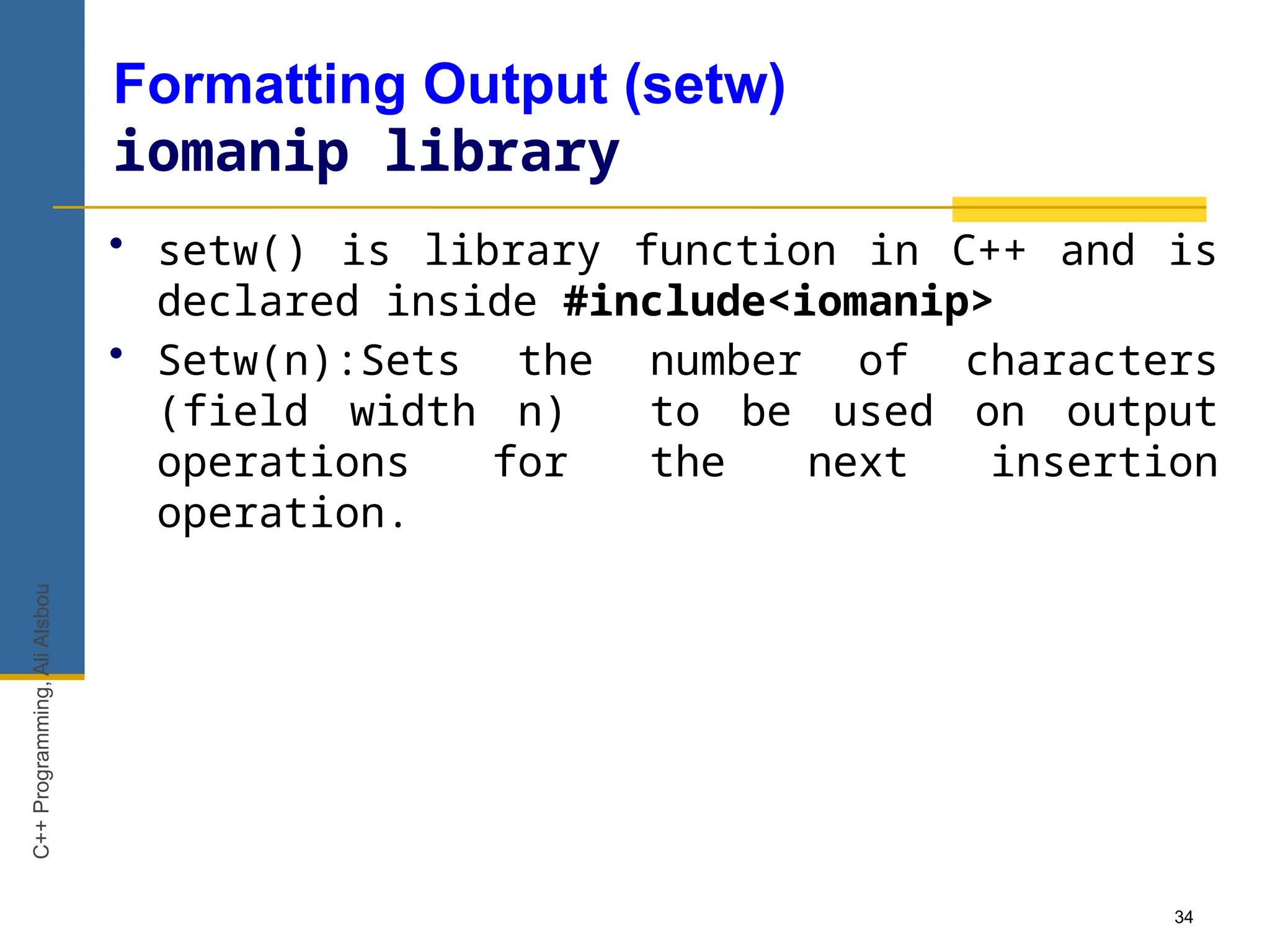 34
Formatting Output (setw)
iomanip library
• setw() is library function in C++ and is
declared inside #include<iomanip>
• Setw(n):Sets the number of characters
(field width n) to be used on output
operations for the next insertion
operation.
C++
Programming,
Ali
Alsbou
 