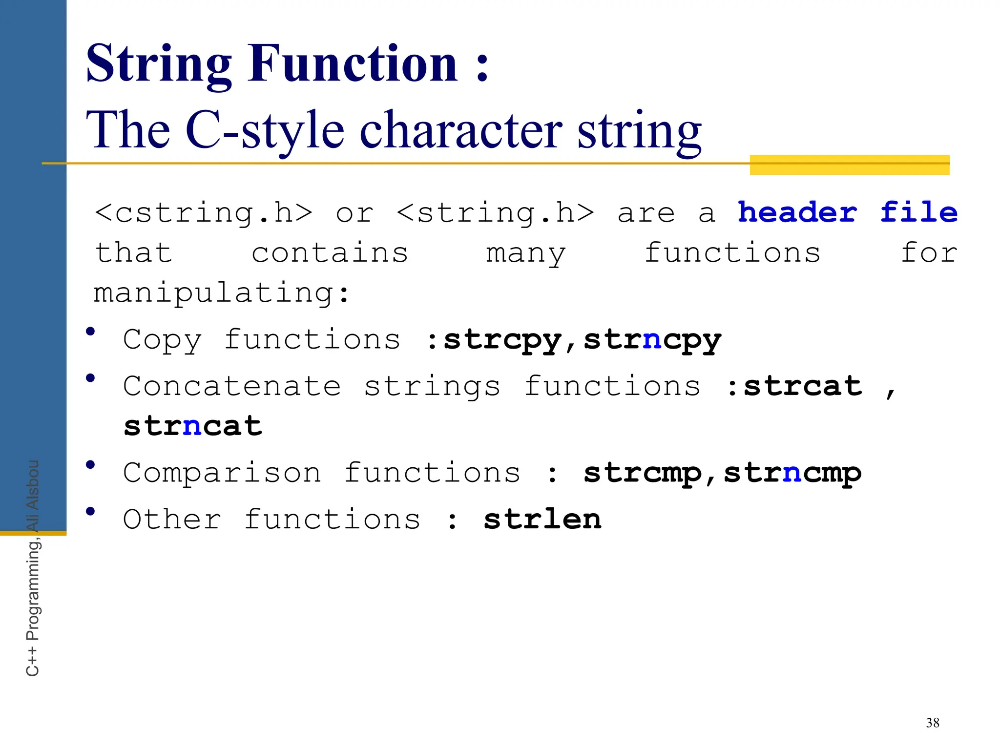 String Function :
The C-style character string
<cstring.h> or <string.h> are a header file
that contains many functions for
manipulating:
• Copy functions :strcpy,strncpy
• Concatenate strings functions :strcat ,
strncat
• Comparison functions : strcmp,strncmp
• Other functions : strlen
38
C++
Programming,
Ali
Alsbou
 