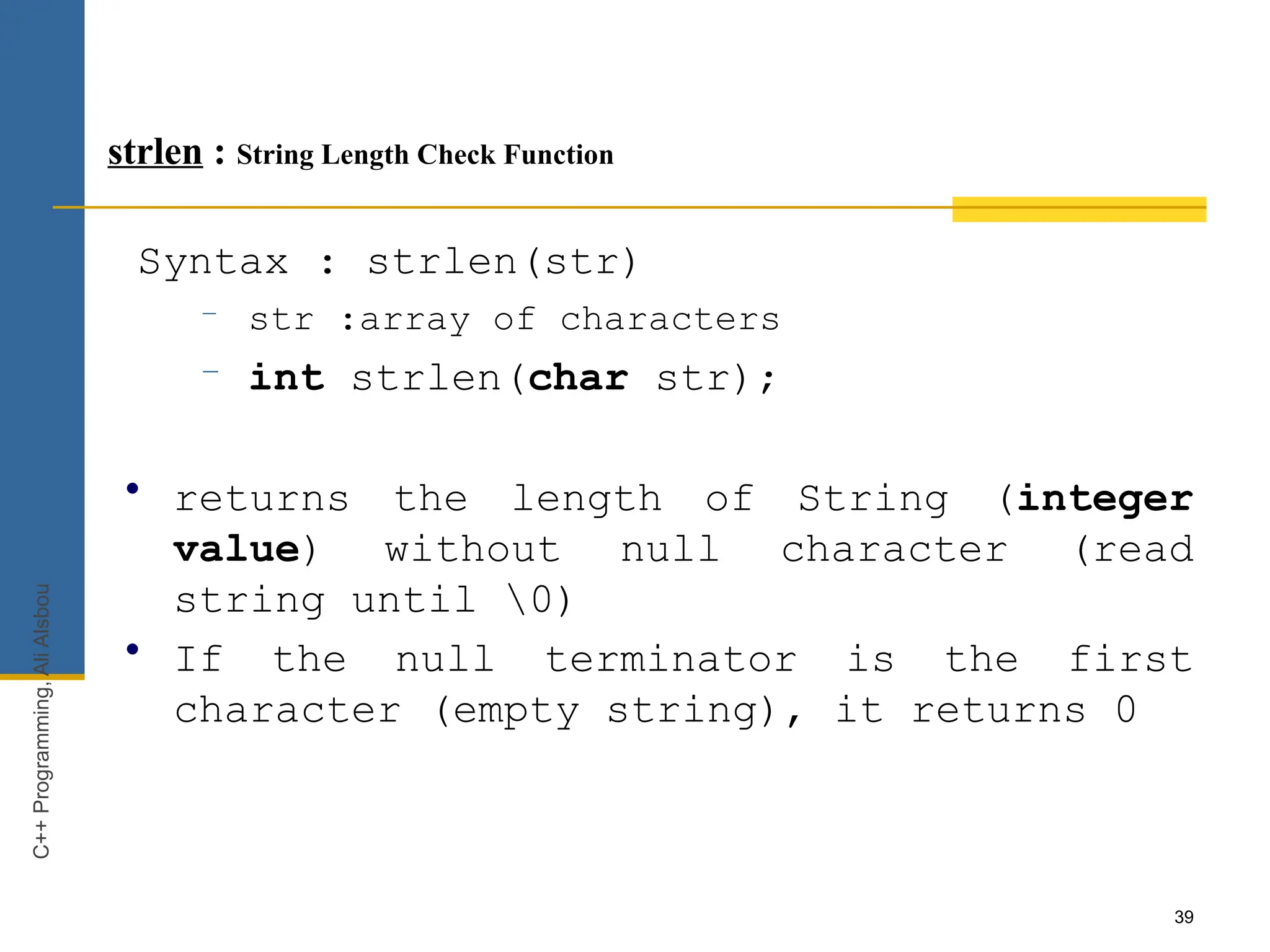 39
strlen : String Length Check Function
Syntax : strlen(str)
– str :array of characters
– int strlen(char str);
• returns the length of String (integer
value) without null character (read
string until 0)
• If the null terminator is the first
character (empty string), it returns 0
C++
Programming,
Ali
Alsbou
 