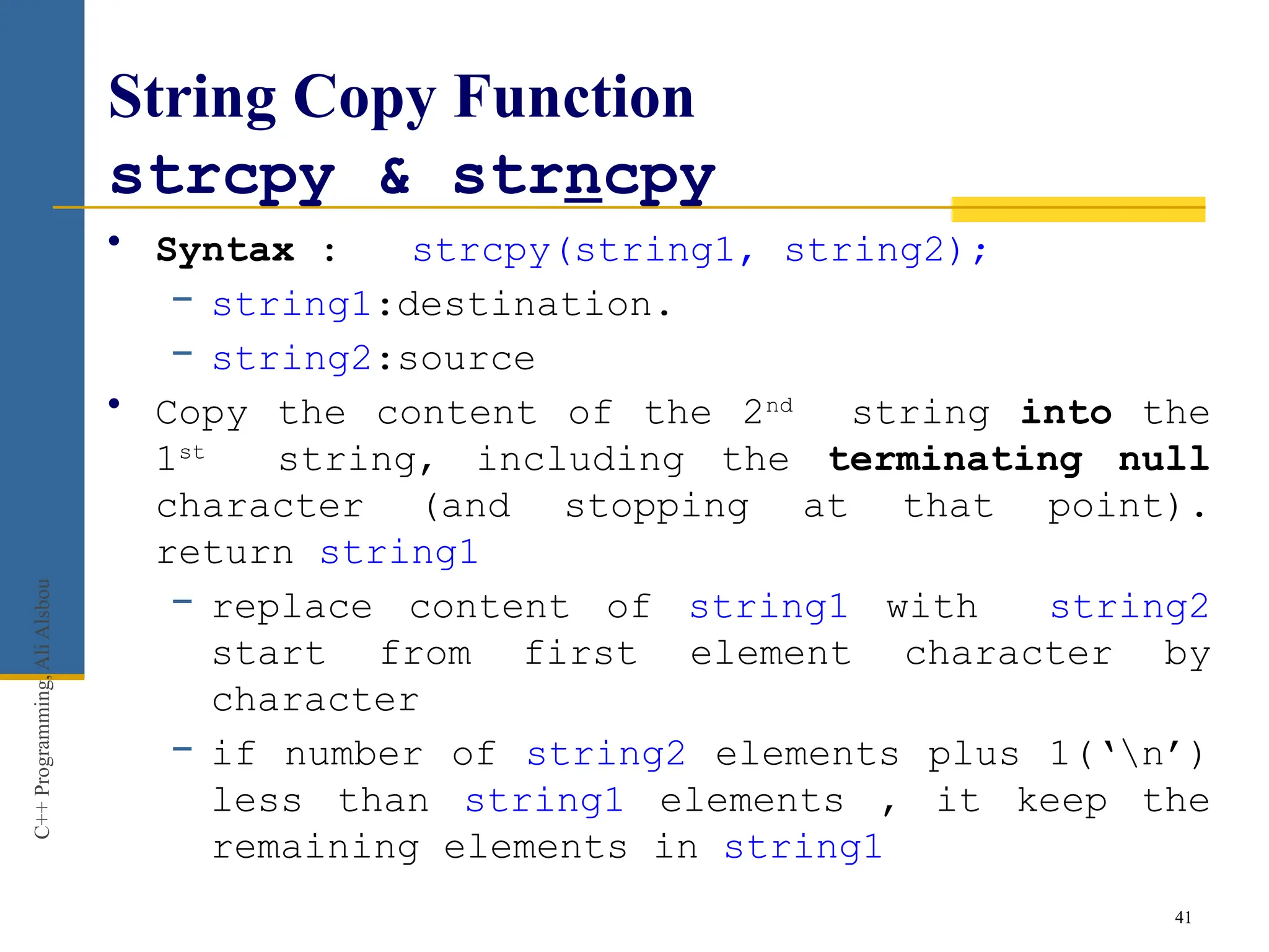 String Copy Function
strcpy & strncpy
• Syntax : strcpy(string1, string2);
− string1:destination.
− string2:source
• Copy the content of the 2nd
string into the
1st
string, including the terminating null
character (and stopping at that point).
return string1
− replace content of string1 with string2
start from first element character by
character
− if number of string2 elements plus 1(‘n’)
less than string1 elements , it keep the
remaining elements in string1
41
C++
Programming,
Ali
Alsbou
 