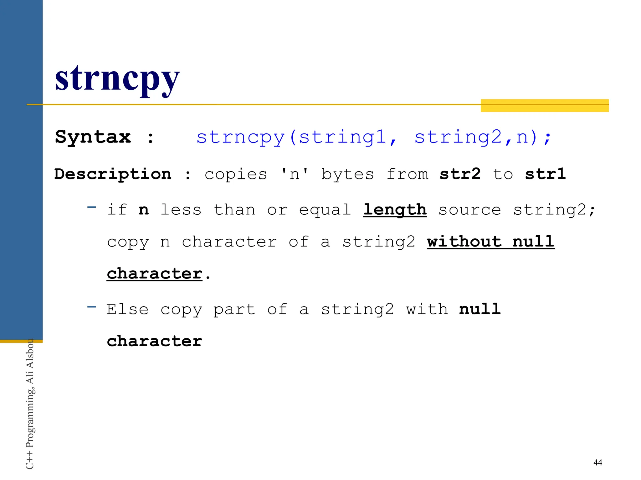 strncpy
Syntax : strncpy(string1, string2,n);
Description : copies 'n' bytes from str2 to str1
− if n less than or equal length source string2;
copy n character of a string2 without null
character.
− Else copy part of a string2 with null
character
44
C++
Programming,
Ali
Alsbou
 
