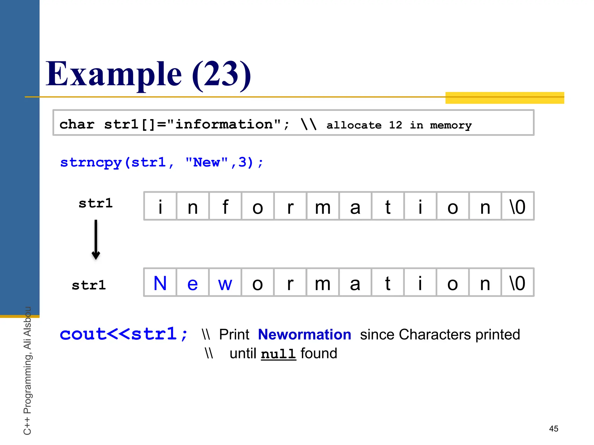 Example (23)
45
char str1[]="information";  allocate 12 in memory
str1 i n f o r m a t i o n 0
N e w o r m a t i o n 0
str1
C++
Programming,
Ali
Alsbou
cout<<str1;  Print Newormation since Characters printed
 until null found
strncpy(str1, "New",3);
 
