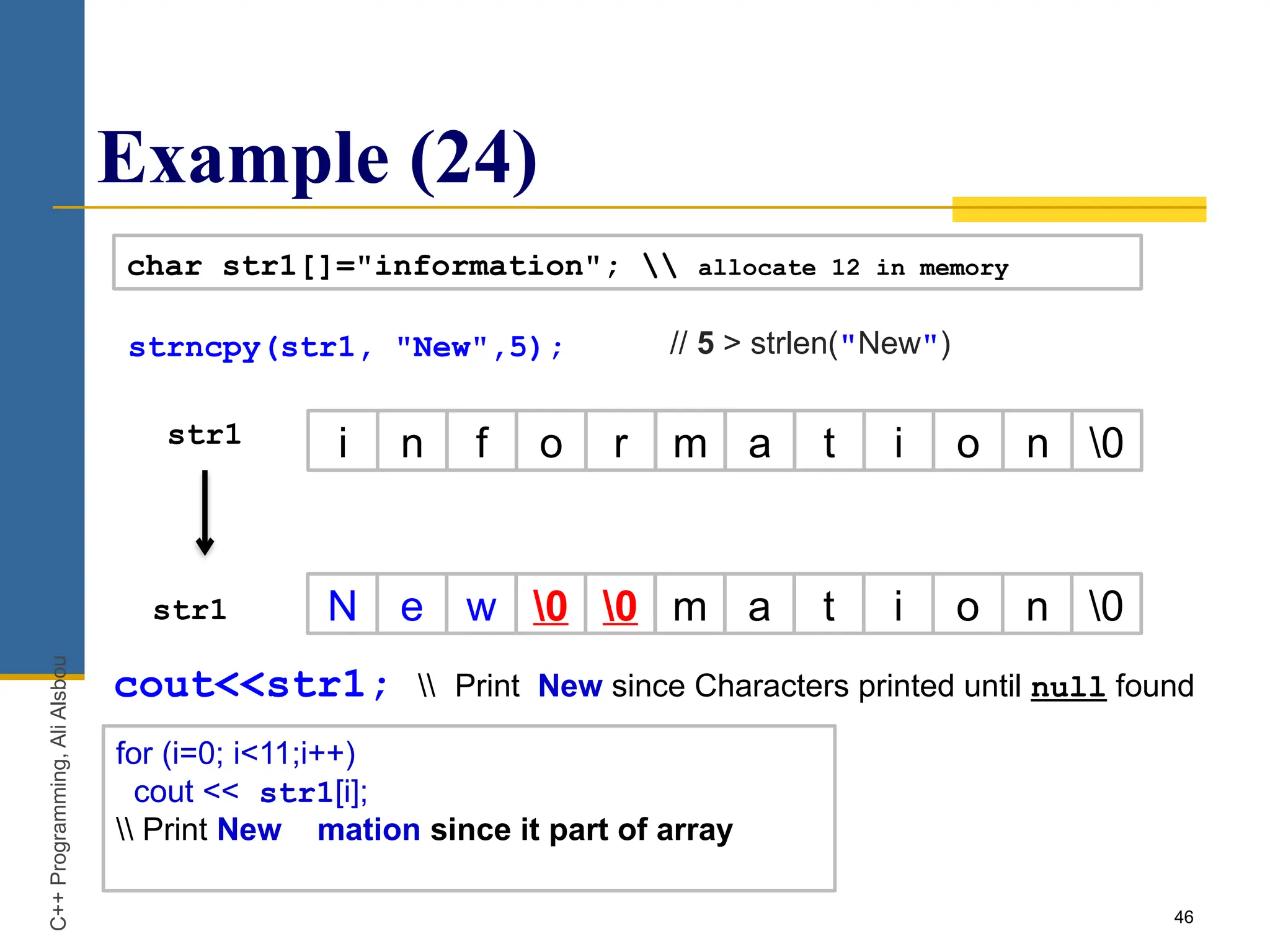 Example (24)
46
char str1[]="information";  allocate 12 in memory
str1 i n f o r m a t i o n 0
N e w 0 0 m a t i o n 0
str1
C++
Programming,
Ali
Alsbou
cout<<str1;  Print New since Characters printed until null found
strncpy(str1, "New",5); // 5 > strlen("New")
for (i=0; i<11;i++)
cout << str1[i];
 Print New mation since it part of array
 