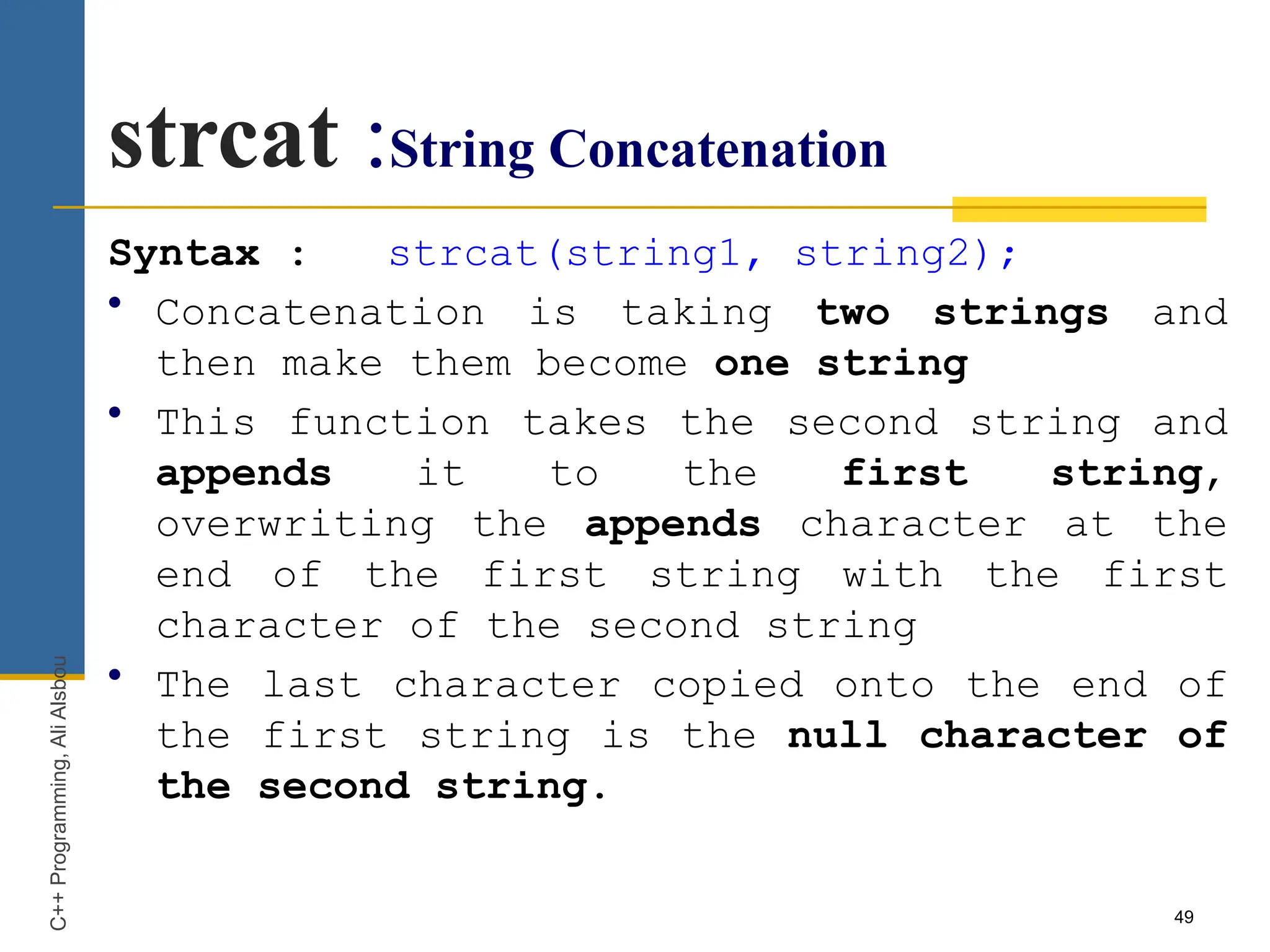 49
strcat :String Concatenation
Syntax : strcat(string1, string2);
• Concatenation is taking two strings and
then make them become one string
• This function takes the second string and
appends it to the first string,
overwriting the appends character at the
end of the first string with the first
character of the second string
• The last character copied onto the end of
the first string is the null character of
the second string.
C++
Programming,
Ali
Alsbou
 