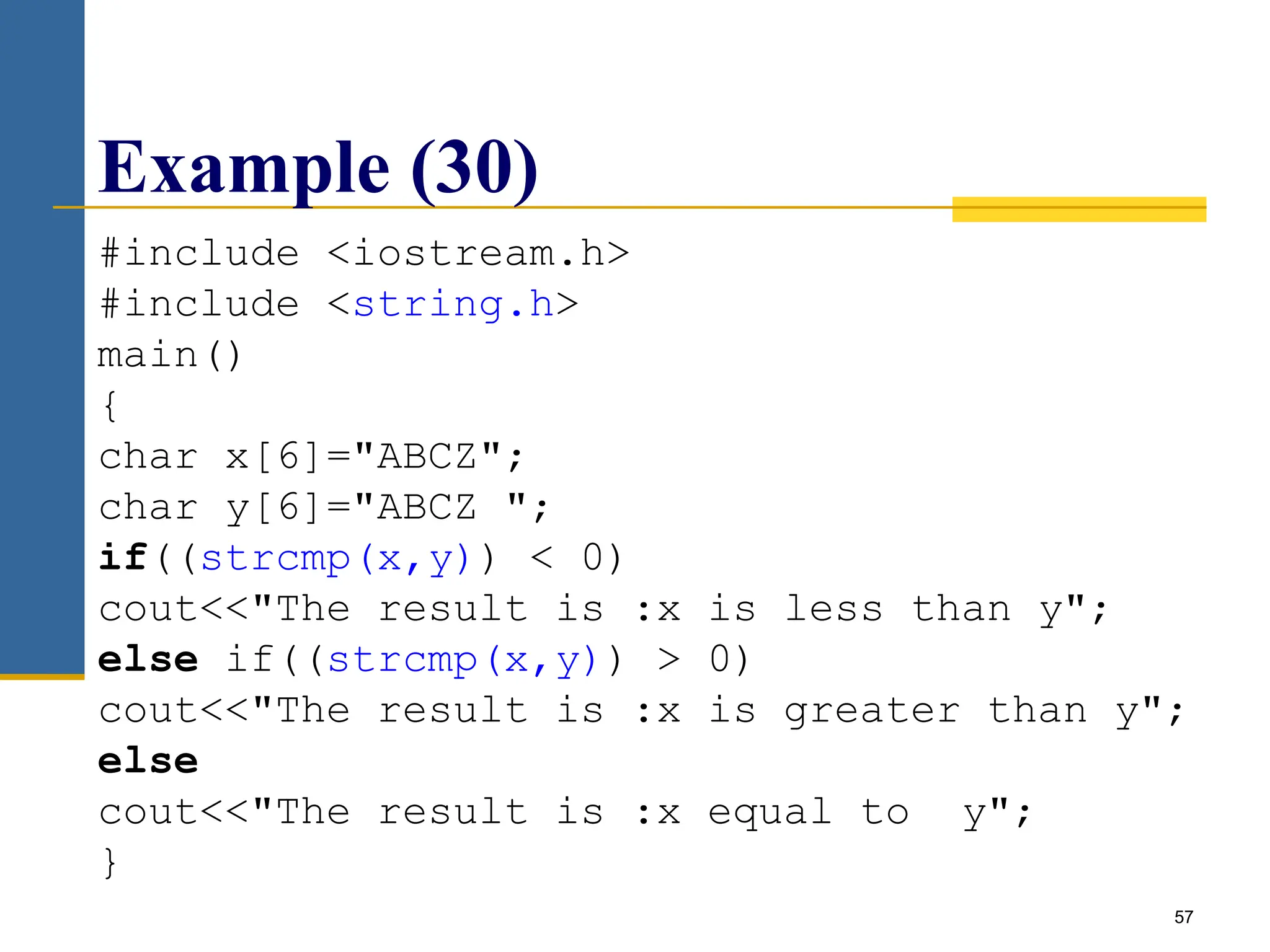 57
Example (30)
#include <iostream.h>
#include <string.h>
main()
{
char x[6]="ABCZ";
char y[6]="ABCZ ";
if((strcmp(x,y)) < 0)
cout<<"The result is :x is less than y";
else if((strcmp(x,y)) > 0)
cout<<"The result is :x is greater than y";
else
cout<<"The result is :x equal to y";
}
 