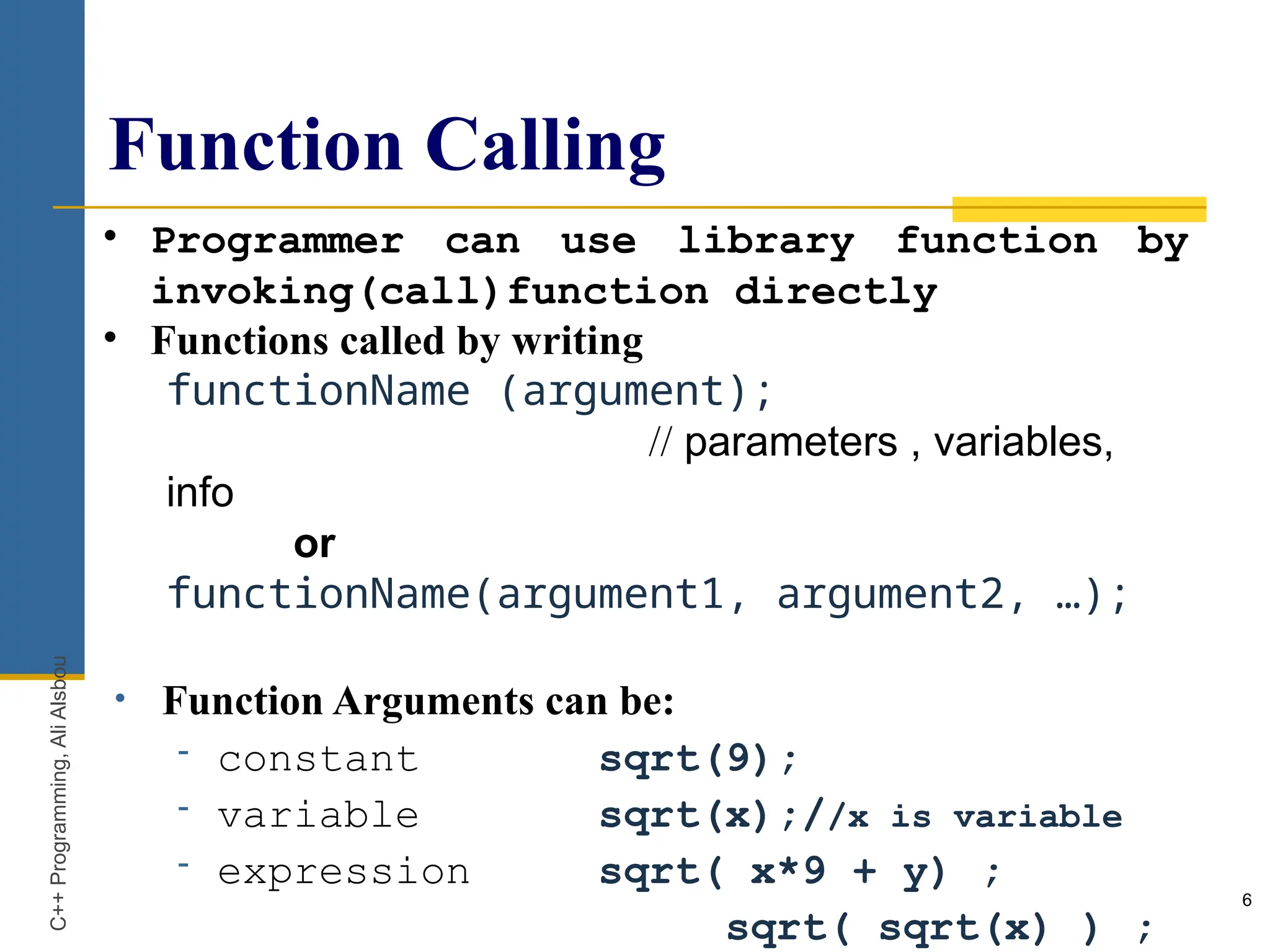 Function Calling
6
• Programmer can use library function by
invoking(call)function directly
• Functions called by writing
functionName (argument);
// parameters , variables,
info
or
functionName(argument1, argument2, …);
• Function Arguments can be:
- constant sqrt(9);
- variable sqrt(x);//x is variable
- expression sqrt( x*9 + y) ;
sqrt( sqrt(x) ) ;
C++
Programming,
Ali
Alsbou
 