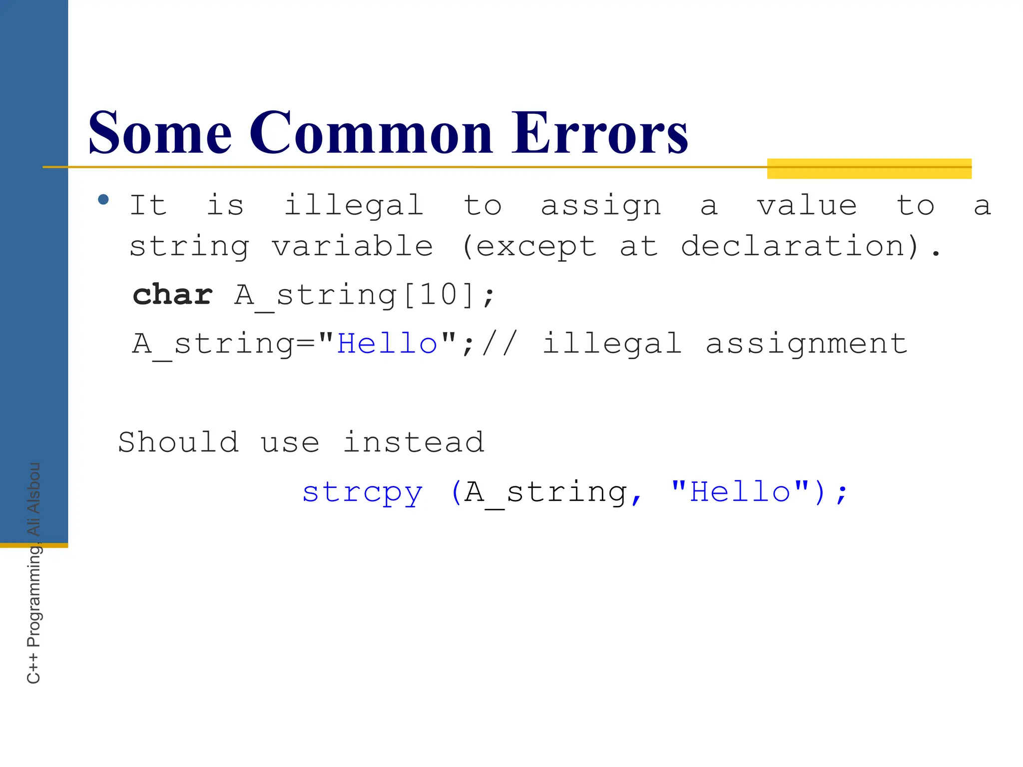 Some Common Errors
 It is illegal to assign a value to a
string variable (except at declaration).
char A_string[10];
A_string="Hello";// illegal assignment
Should use instead
strcpy (A_string, "Hello");
C++
Programming,
Ali
Alsbou
 