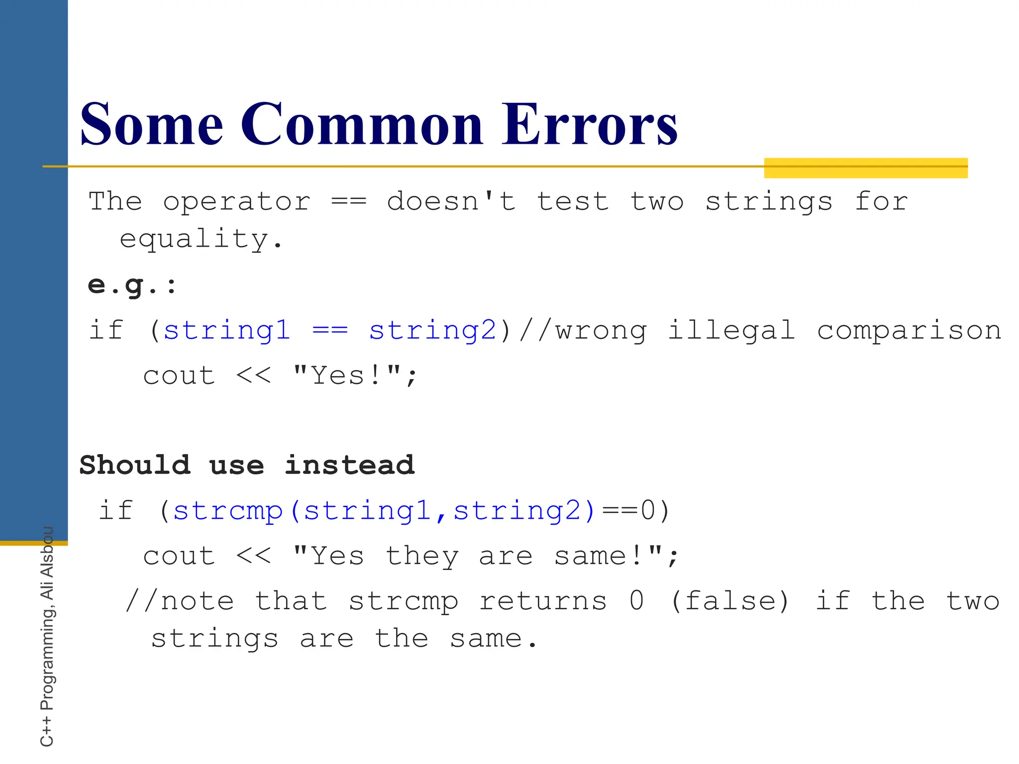Some Common Errors
The operator == doesn't test two strings for
equality.
e.g.:
if (string1 == string2)//wrong illegal comparison
cout << "Yes!";
Should use instead
if (strcmp(string1,string2)==0)
cout << "Yes they are same!";
//note that strcmp returns 0 (false) if the two
strings are the same.
C++
Programming,
Ali
Alsbou
 