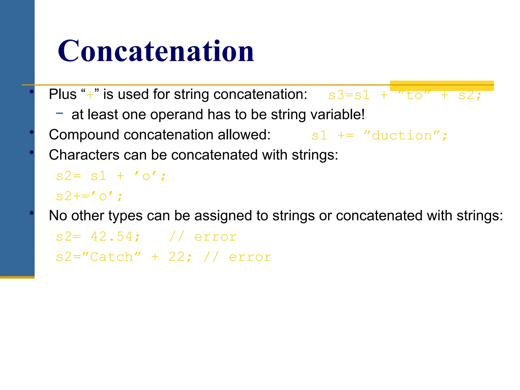Concatenation
• Plus “+” is used for string concatenation: s3=s1 + ”to” + s2;
− at least one operand has to be string variable!
• Compound concatenation allowed: s1 += ”duction”;
• Characters can be concatenated with strings:
s2= s1 + ’o’;
s2+=’o’;
• No other types can be assigned to strings or concatenated with strings:
s2= 42.54; // error
s2=”Catch” + 22; // error
 