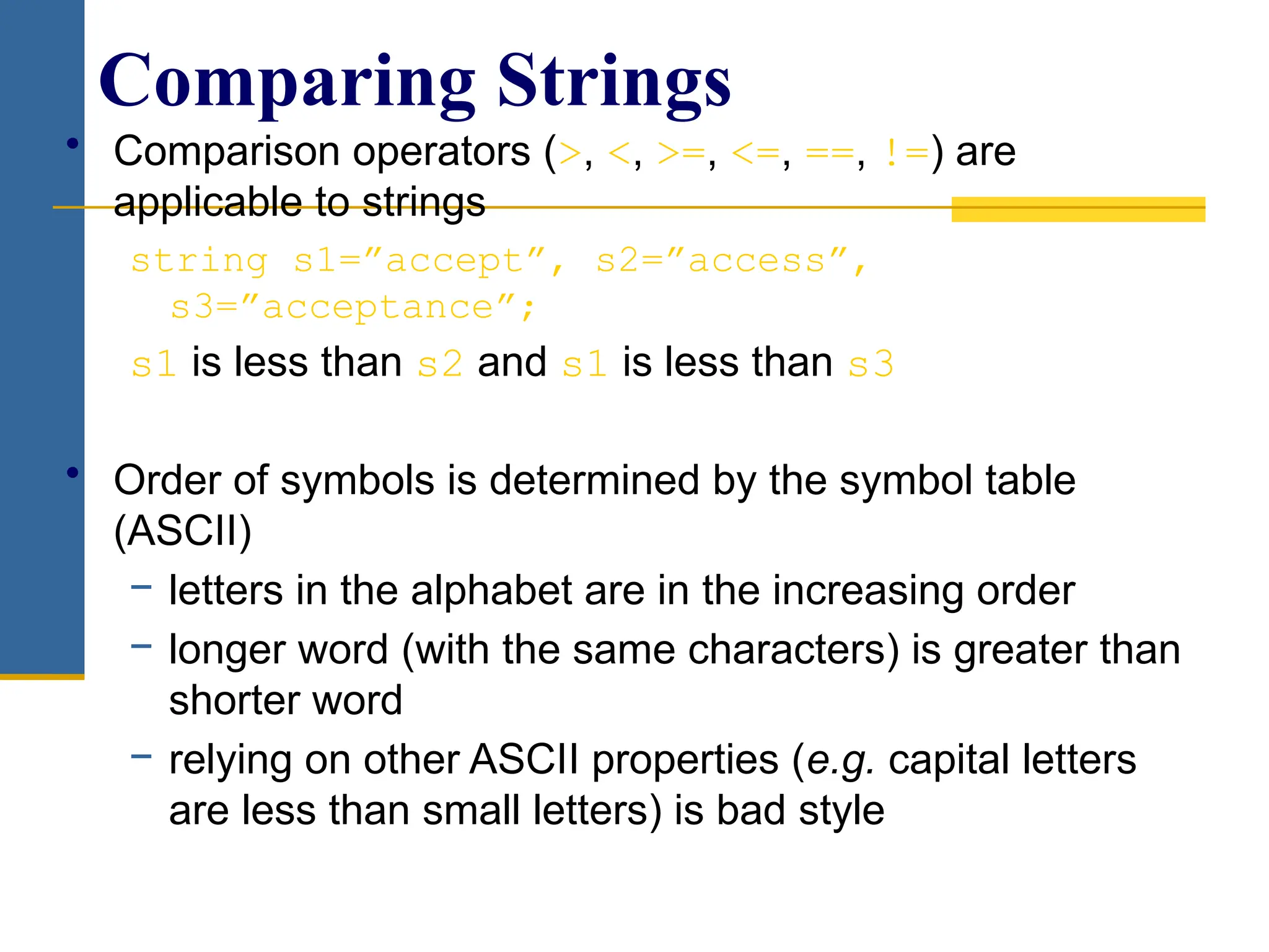 • Comparison operators (>, <, >=, <=, ==, !=) are
applicable to strings
string s1=”accept”, s2=”access”,
s3=”acceptance”;
s1 is less than s2 and s1 is less than s3
• Order of symbols is determined by the symbol table
(ASCII)
− letters in the alphabet are in the increasing order
− longer word (with the same characters) is greater than
shorter word
− relying on other ASCII properties (e.g. capital letters
are less than small letters) is bad style
Comparing Strings
 