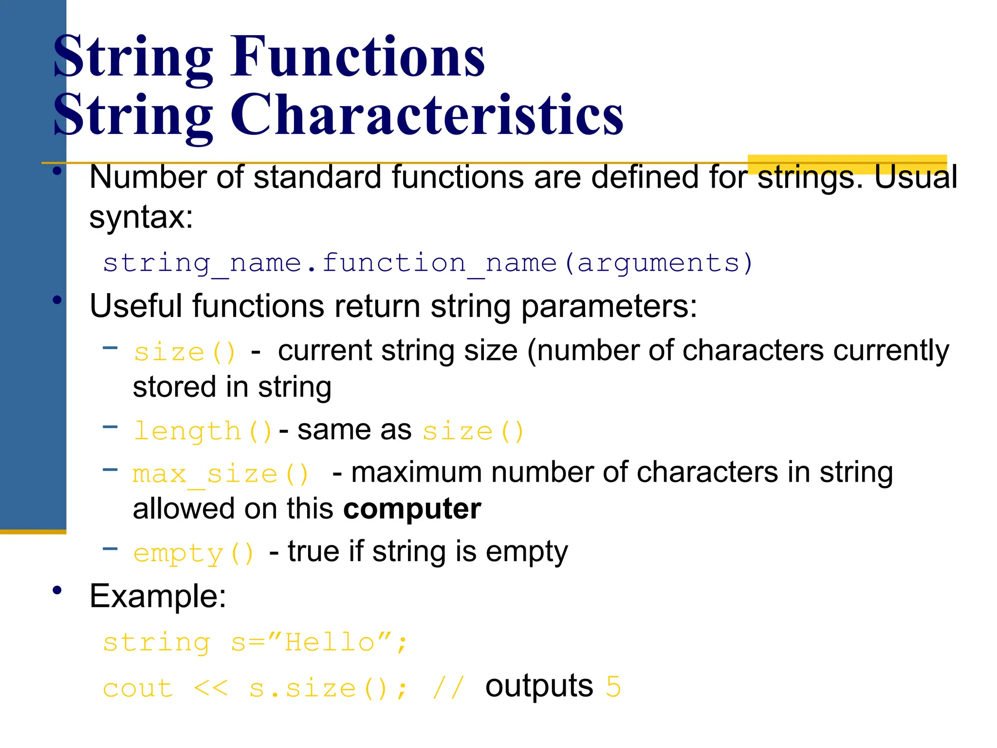 • Number of standard functions are defined for strings. Usual
syntax:
string_name.function_name(arguments)
• Useful functions return string parameters:
− size() - current string size (number of characters currently
stored in string
− length()- same as size()
− max_size() - maximum number of characters in string
allowed on this computer
− empty() - true if string is empty
• Example:
string s=”Hello”;
cout << s.size(); // outputs 5
String Functions
String Characteristics
 