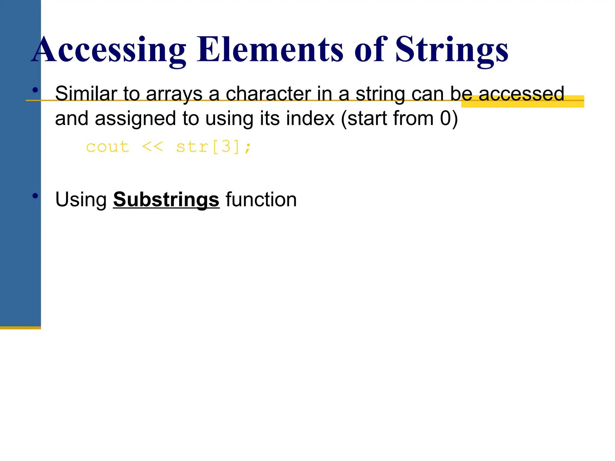 • Similar to arrays a character in a string can be accessed
and assigned to using its index (start from 0)
cout << str[3];
• Using Substrings function
Accessing Elements of Strings
 