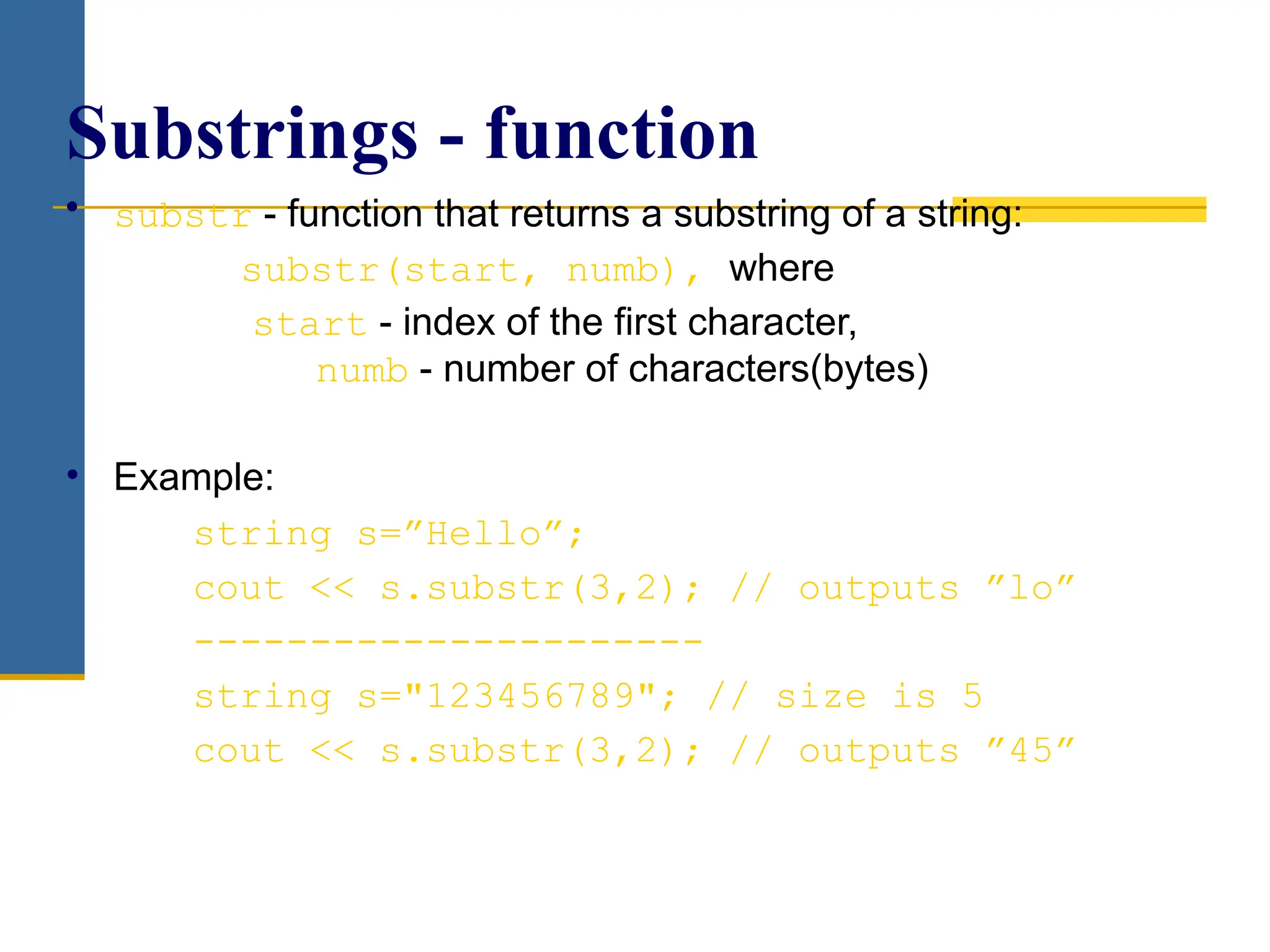 • substr - function that returns a substring of a string:
substr(start, numb), where
start - index of the first character,
numb - number of characters(bytes)
• Example:
string s=”Hello”;
cout << s.substr(3,2); // outputs ”lo”
----------------------
string s="123456789"; // size is 5
cout << s.substr(3,2); // outputs ”45”
Substrings - function
 
