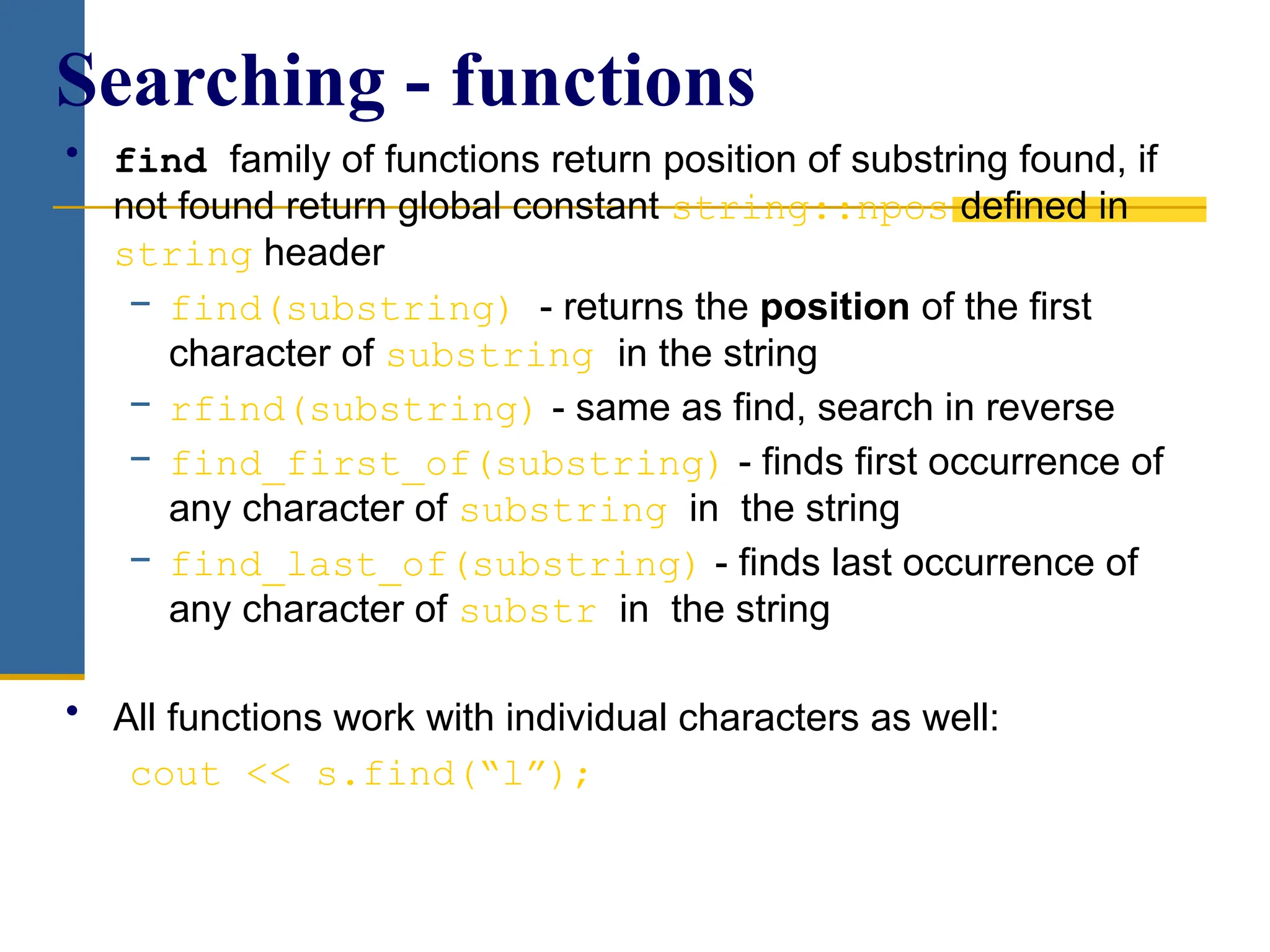 • find family of functions return position of substring found, if
not found return global constant string::npos defined in
string header
− find(substring) - returns the position of the first
character of substring in the string
− rfind(substring) - same as find, search in reverse
− find_first_of(substring) - finds first occurrence of
any character of substring in the string
− find_last_of(substring) - finds last occurrence of
any character of substr in the string
• All functions work with individual characters as well:
cout << s.find(“l”);
Searching - functions
 