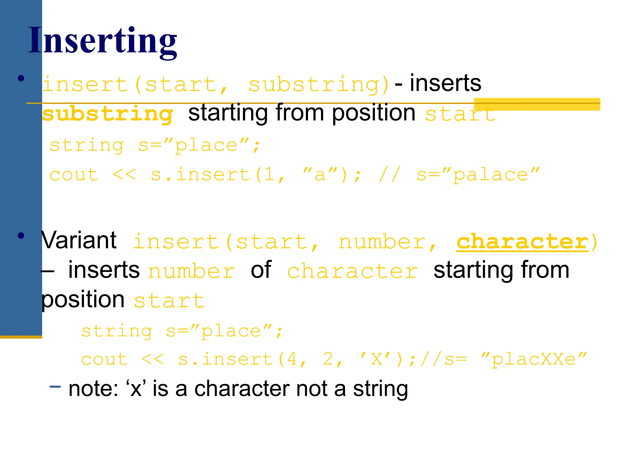 • insert(start, substring)- inserts
substring starting from position start
string s=”place”;
cout << s.insert(1, ”a”); // s=”palace”
• Variant insert(start, number, character)
– inserts number of character starting from
position start
string s=”place”;
cout << s.insert(4, 2, ’X’);//s= ”placXXe”
− note: ‘x’ is a character not a string
Inserting
 