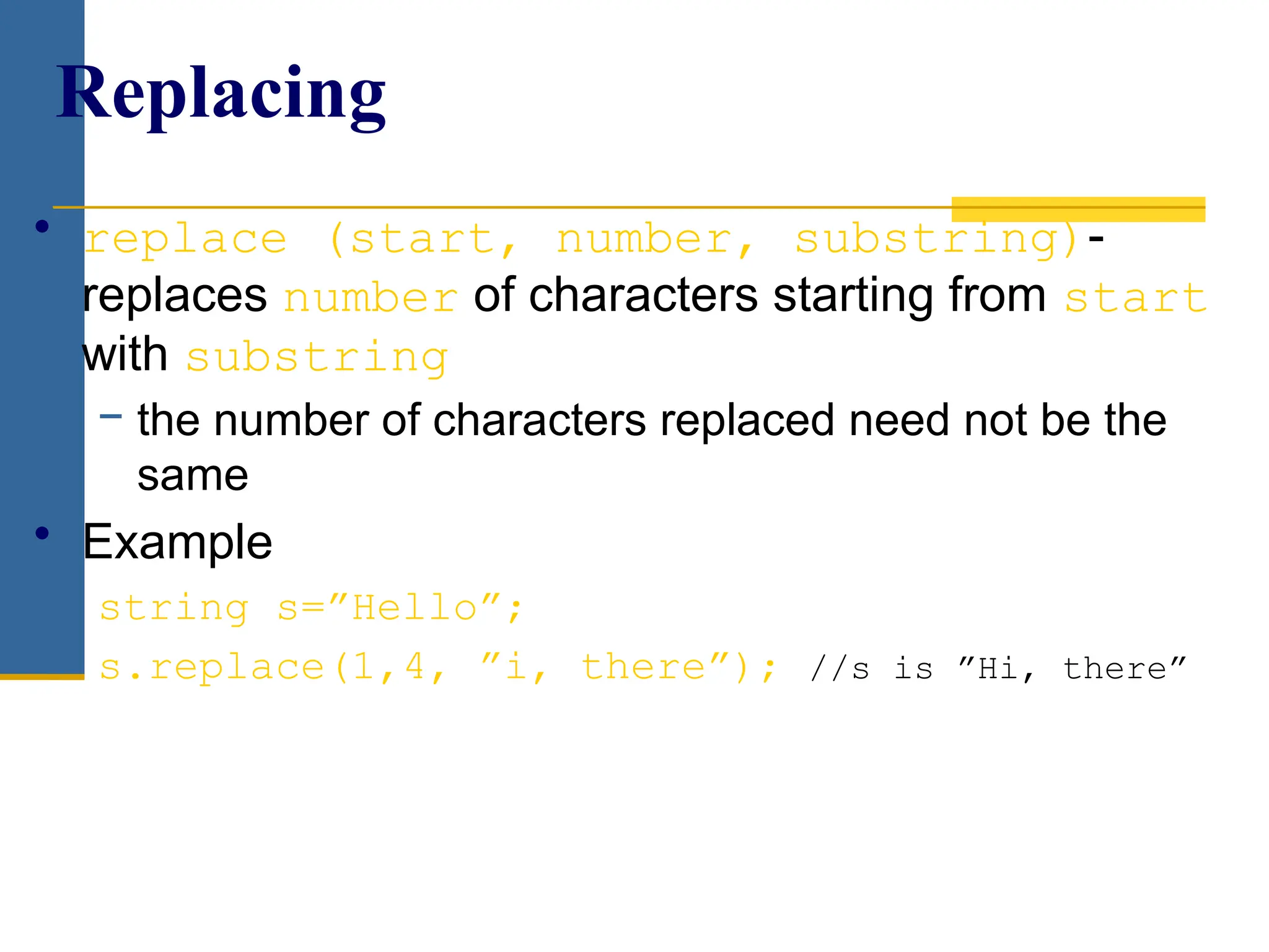 • replace (start, number, substring)-
replaces number of characters starting from start
with substring
− the number of characters replaced need not be the
same
• Example
string s=”Hello”;
s.replace(1,4, ”i, there”); //s is ”Hi, there”
Replacing
 