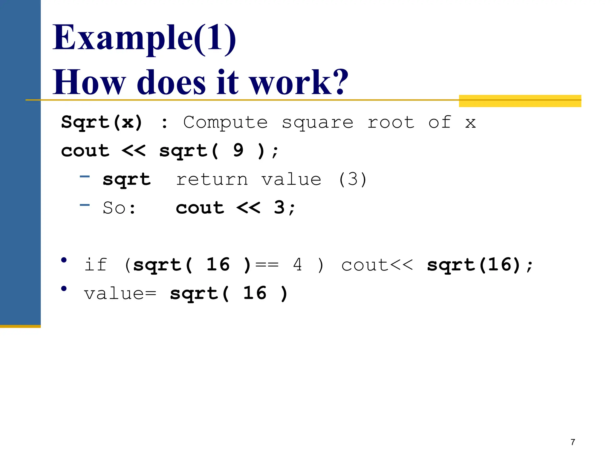 7
Example(1)
How does it work?
Sqrt(x) : Compute square root of x
cout << sqrt( 9 );
− sqrt return value (3)
− So: cout << 3;
• if (sqrt( 16 )== 4 ) cout<< sqrt(16);
• value= sqrt( 16 )
 