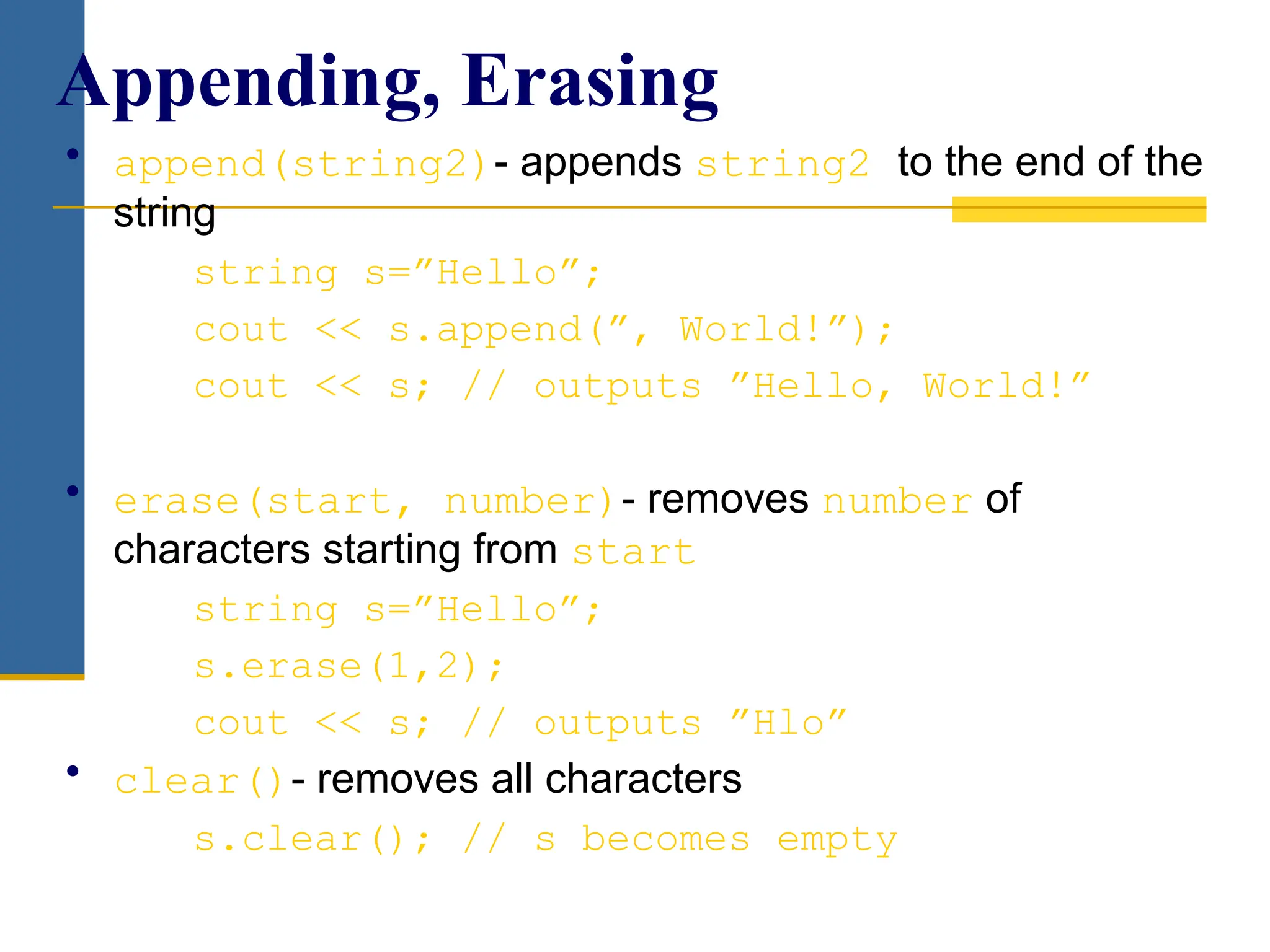 • append(string2)- appends string2 to the end of the
string
string s=”Hello”;
cout << s.append(”, World!”);
cout << s; // outputs ”Hello, World!”
• erase(start, number)- removes number of
characters starting from start
string s=”Hello”;
s.erase(1,2);
cout << s; // outputs ”Hlo”
• clear()- removes all characters
s.clear(); // s becomes empty
Appending, Erasing
 