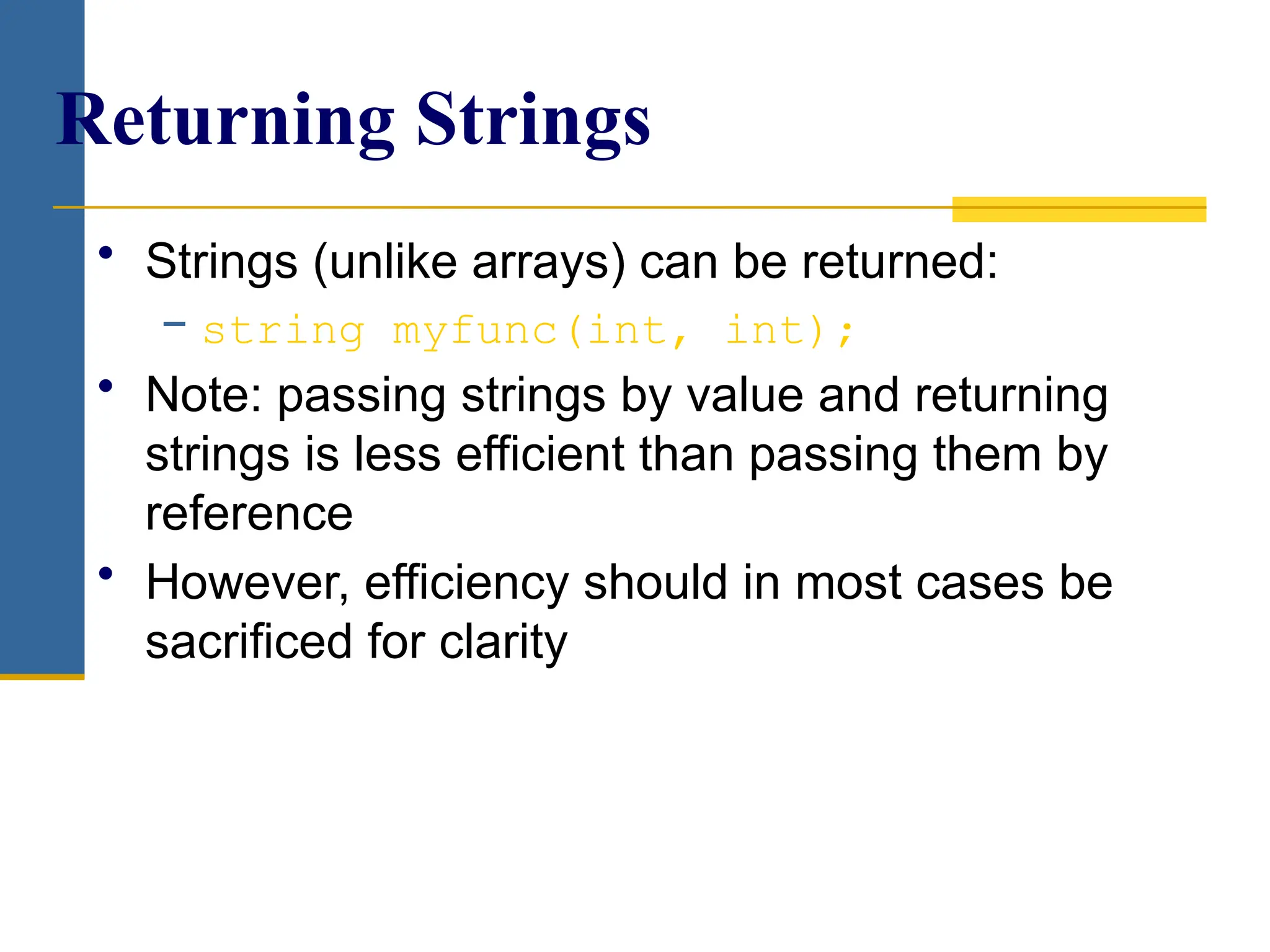 • Strings (unlike arrays) can be returned:
− string myfunc(int, int);
• Note: passing strings by value and returning
strings is less efficient than passing them by
reference
• However, efficiency should in most cases be
sacrificed for clarity
Returning Strings
 