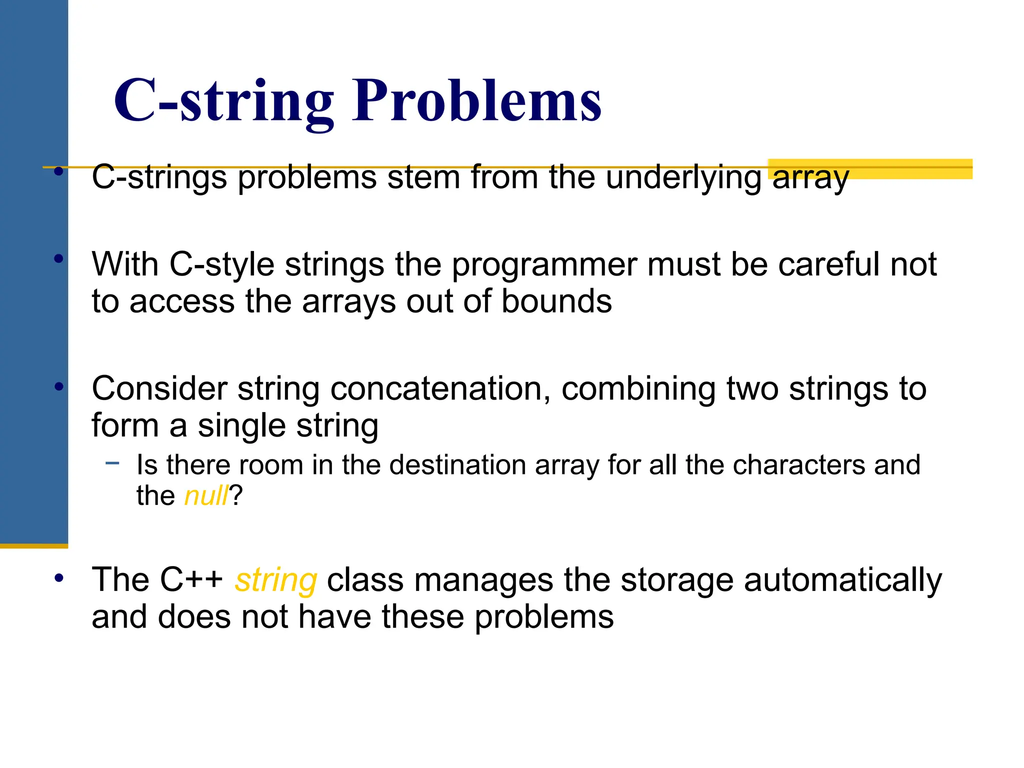 C-string Problems
• C-strings problems stem from the underlying array
• With C-style strings the programmer must be careful not
to access the arrays out of bounds
• Consider string concatenation, combining two strings to
form a single string
− Is there room in the destination array for all the characters and
the null?
• The C++ string class manages the storage automatically
and does not have these problems
 