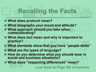 Recalling the Facts
What does protocol mean?
What telegraphs your mood and attitude?
What approach should you take when
communicating?
What does tact mean and why is important to
practice?
What elements show that you have “people skills”
What are the types of language?
How do you determine what you should wear in
social and business situations?
What does “respecting differences” mean?
Look Back on Page 200 of textbook
 