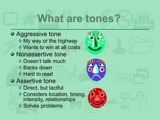 What are tones?
Aggressive tone
My way or the highway
Wants to win at all costs
Nonassertive tone
Doesn’t talk much
Backs down
Hard to read
Assertive tone
Direct, but tactful
Considers location, timing,
intensity, relationships
Solves problems
 