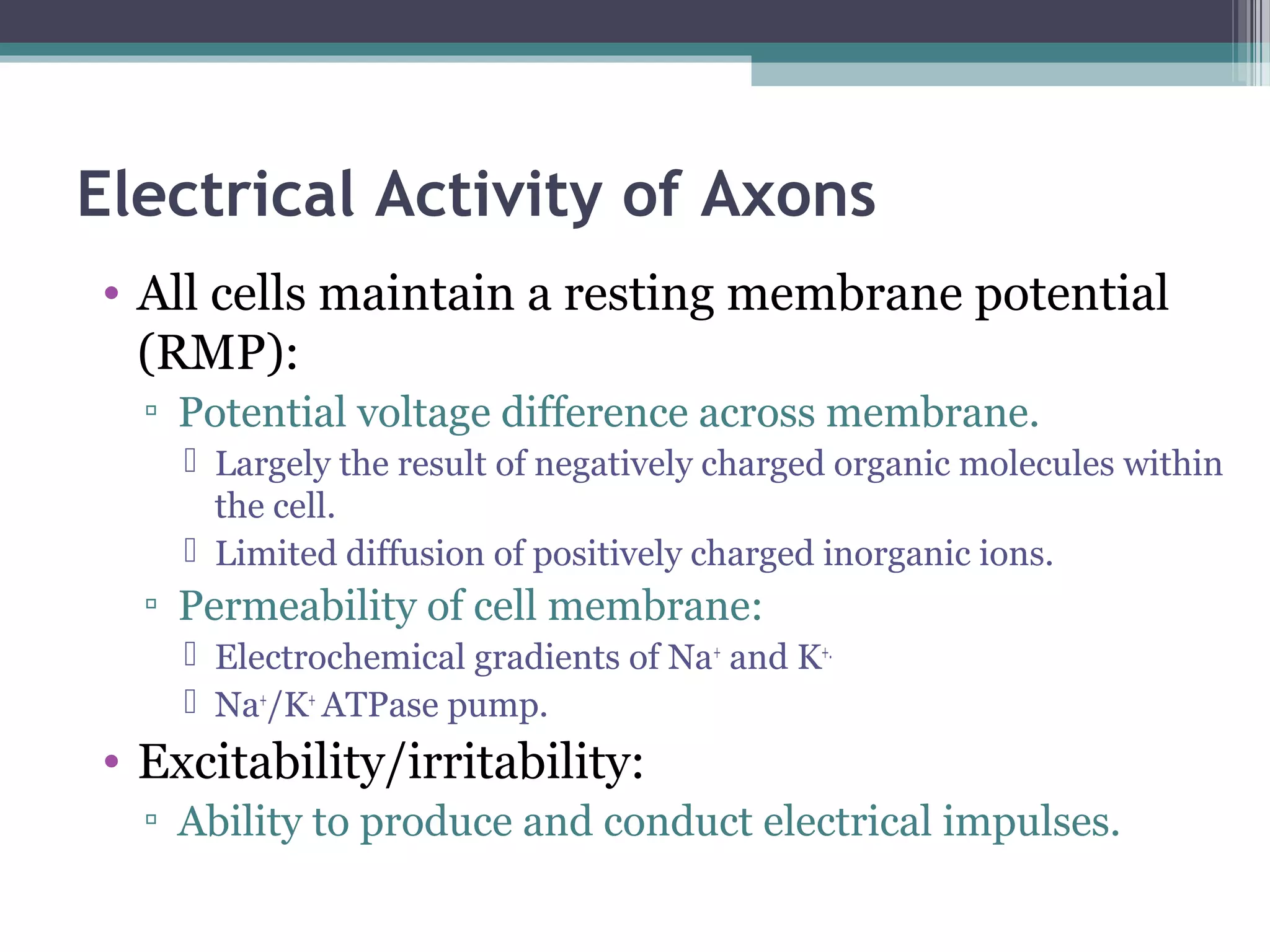 Electrical Activity of Axons
• All cells maintain a resting membrane potential
(RMP):
▫ Potential voltage difference across membrane.
 Largely the result of negatively charged organic molecules within
the cell.
 Limited diffusion of positively charged inorganic ions.
▫ Permeability of cell membrane:
 Electrochemical gradients of Na+
and K+.
 Na+
/K+
ATPase pump.
• Excitability/irritability:
▫ Ability to produce and conduct electrical impulses.
 
