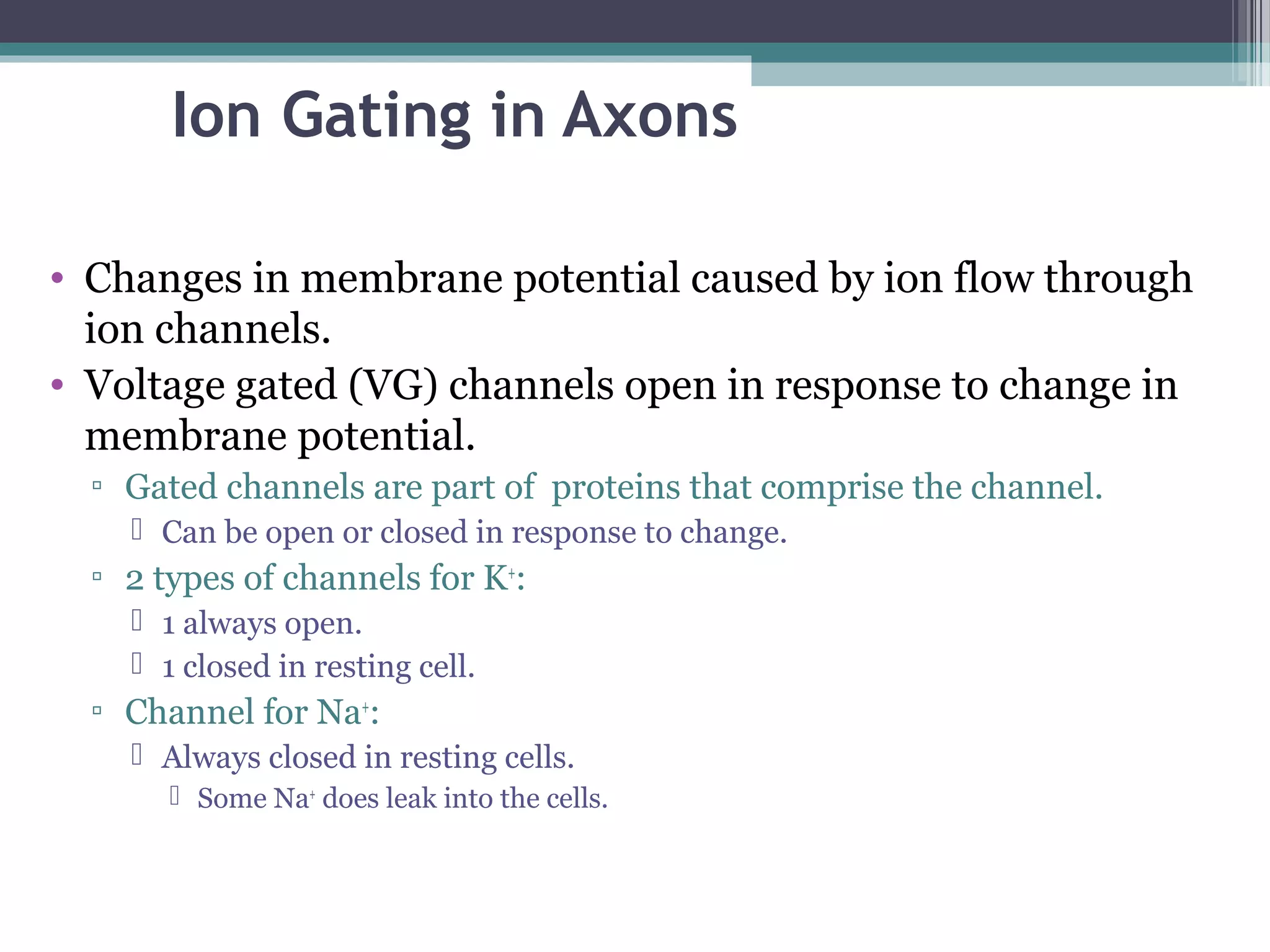 Ion Gating in Axons
• Changes in membrane potential caused by ion flow through
ion channels.
• Voltage gated (VG) channels open in response to change in
membrane potential.
▫ Gated channels are part of proteins that comprise the channel.
 Can be open or closed in response to change.
▫ 2 types of channels for K+
:
 1 always open.
 1 closed in resting cell.
▫ Channel for Na+
:
 Always closed in resting cells.
 Some Na+
does leak into the cells.
 