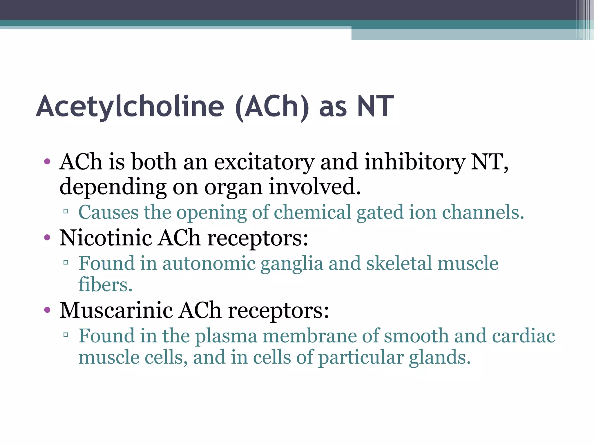 Acetylcholine (ACh) as NT
• ACh is both an excitatory and inhibitory NT,
depending on organ involved.
▫ Causes the opening of chemical gated ion channels.
• Nicotinic ACh receptors:
▫ Found in autonomic ganglia and skeletal muscle
fibers.
• Muscarinic ACh receptors:
▫ Found in the plasma membrane of smooth and cardiac
muscle cells, and in cells of particular glands.
 