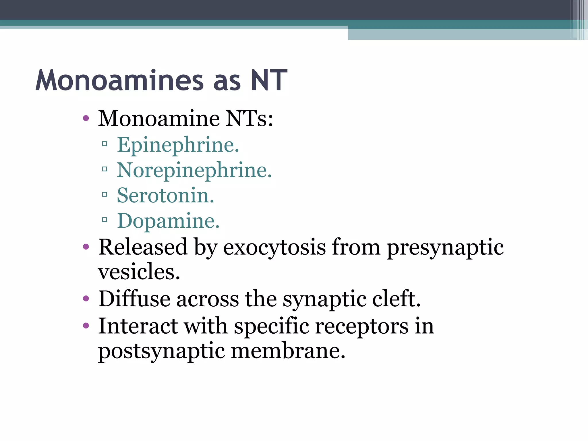 Monoamines as NT
• Monoamine NTs:
▫ Epinephrine.
▫ Norepinephrine.
▫ Serotonin.
▫ Dopamine.
• Released by exocytosis from presynaptic
vesicles.
• Diffuse across the synaptic cleft.
• Interact with specific receptors in
postsynaptic membrane.
 