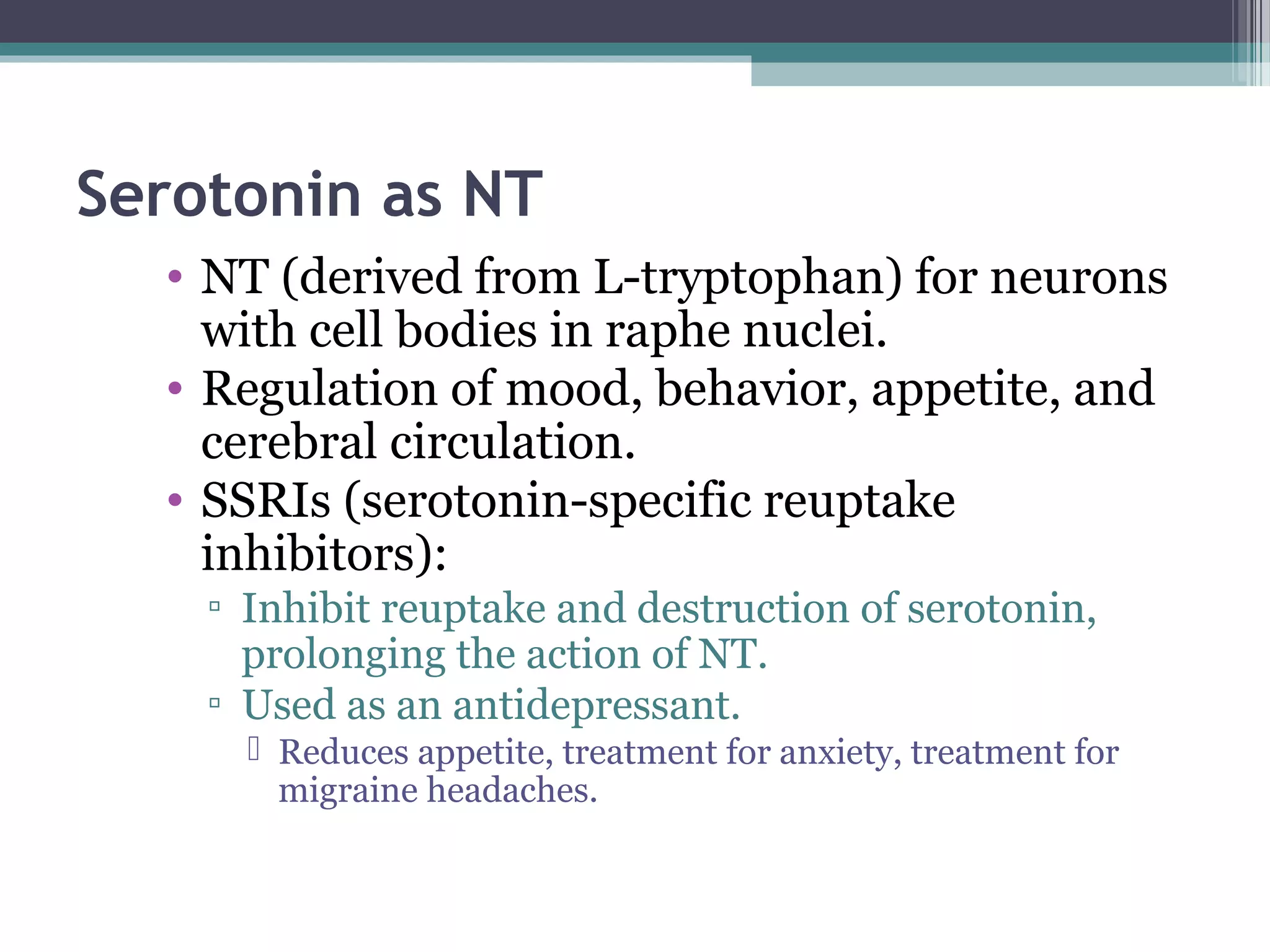 Serotonin as NT
• NT (derived from L-tryptophan) for neurons
with cell bodies in raphe nuclei.
• Regulation of mood, behavior, appetite, and
cerebral circulation.
• SSRIs (serotonin-specific reuptake
inhibitors):
▫ Inhibit reuptake and destruction of serotonin,
prolonging the action of NT.
▫ Used as an antidepressant.
 Reduces appetite, treatment for anxiety, treatment for
migraine headaches.
 