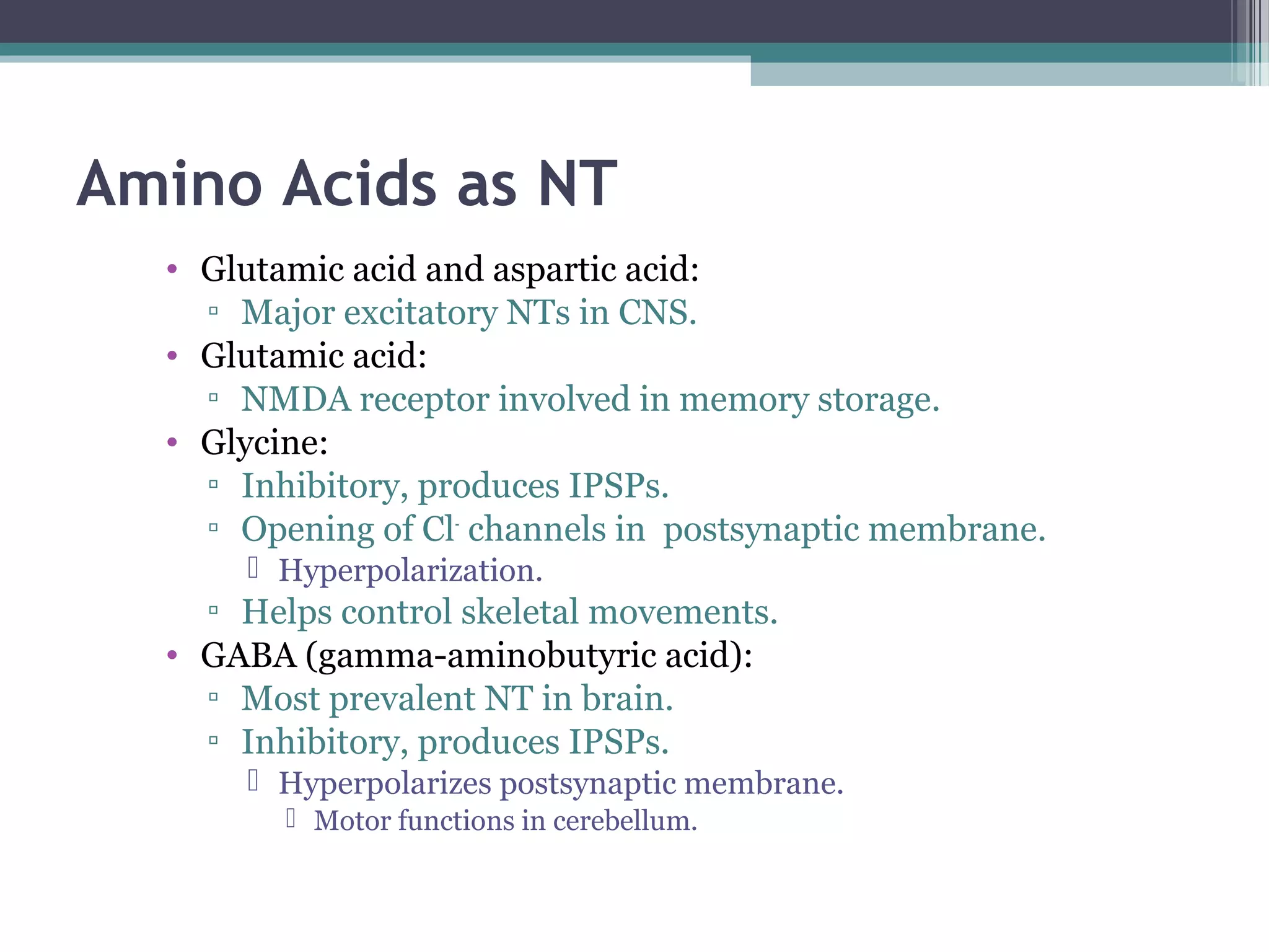 Amino Acids as NT
• Glutamic acid and aspartic acid:
▫ Major excitatory NTs in CNS.
• Glutamic acid:
▫ NMDA receptor involved in memory storage.
• Glycine:
▫ Inhibitory, produces IPSPs.
▫ Opening of Cl-
channels in postsynaptic membrane.
 Hyperpolarization.
▫ Helps control skeletal movements.
• GABA (gamma-aminobutyric acid):
▫ Most prevalent NT in brain.
▫ Inhibitory, produces IPSPs.
 Hyperpolarizes postsynaptic membrane.
 Motor functions in cerebellum.
 