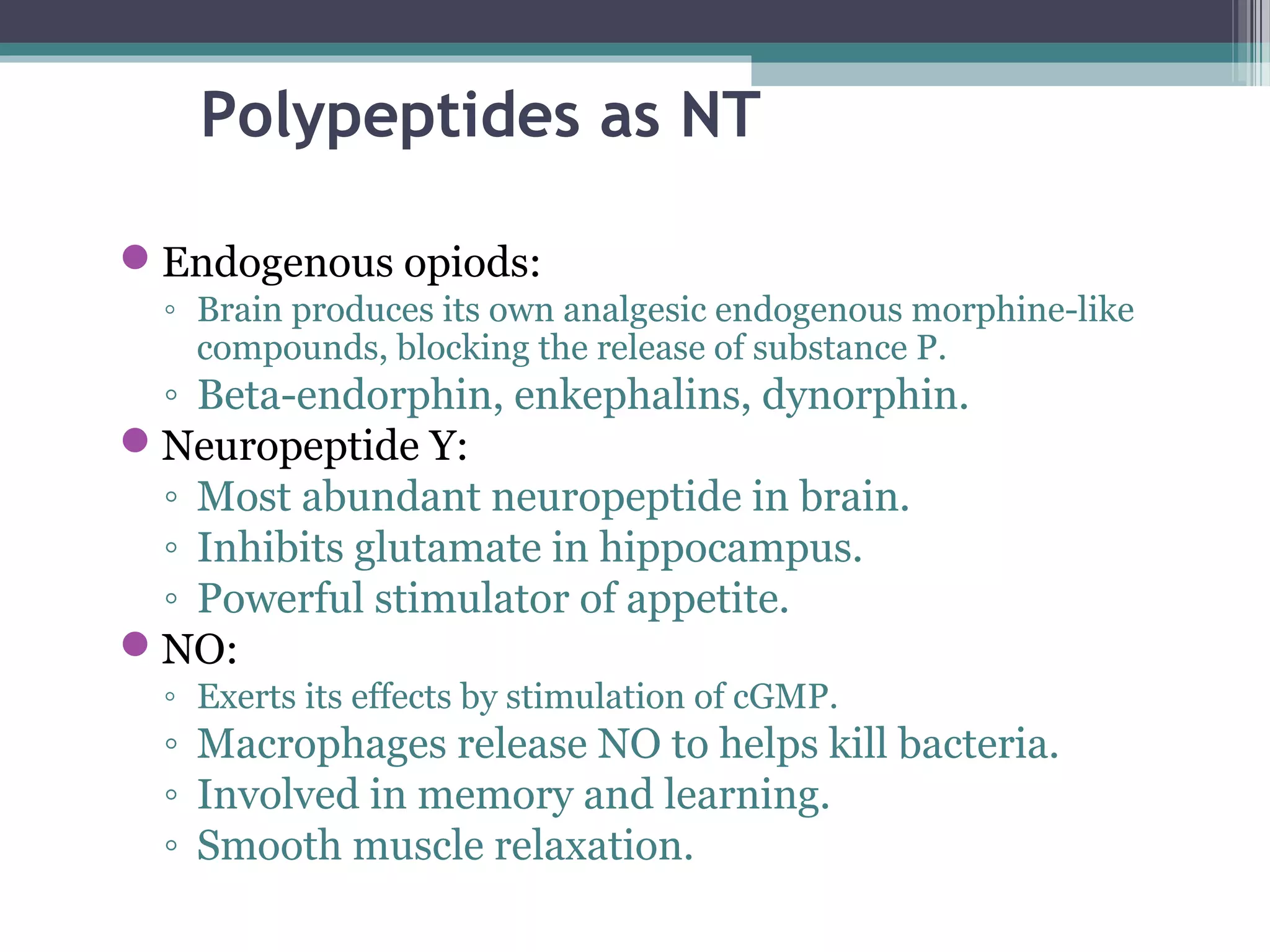 Polypeptides as NT
Endogenous opiods:
◦ Brain produces its own analgesic endogenous morphine-like
compounds, blocking the release of substance P.
◦ Beta-endorphin, enkephalins, dynorphin.
Neuropeptide Y:
◦ Most abundant neuropeptide in brain.
◦ Inhibits glutamate in hippocampus.
◦ Powerful stimulator of appetite.
NO:
◦ Exerts its effects by stimulation of cGMP.
◦ Macrophages release NO to helps kill bacteria.
◦ Involved in memory and learning.
◦ Smooth muscle relaxation.
 