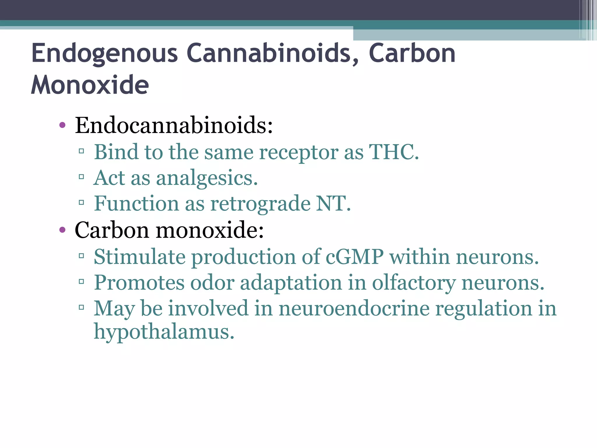 Endogenous Cannabinoids, Carbon
Monoxide
• Endocannabinoids:
▫ Bind to the same receptor as THC.
▫ Act as analgesics.
▫ Function as retrograde NT.
• Carbon monoxide:
▫ Stimulate production of cGMP within neurons.
▫ Promotes odor adaptation in olfactory neurons.
▫ May be involved in neuroendocrine regulation in
hypothalamus.
 