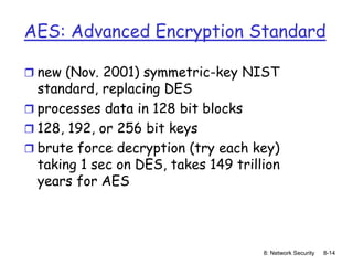 8: Network Security 8-14
AES: Advanced Encryption Standard
 new (Nov. 2001) symmetric-key NIST
standard, replacing DES
 processes data in 128 bit blocks
 128, 192, or 256 bit keys
 brute force decryption (try each key)
taking 1 sec on DES, takes 149 trillion
years for AES
 