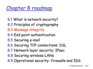 8: Network Security 8-25
Chapter 8 roadmap
8.1 What is network security?
8.2 Principles of cryptography
8.3 Message integrity
8.4 End point authentication
8.5 Securing e-mail
8.6 Securing TCP connections: SSL
8.7 Network layer security: IPsec
8.8 Securing wireless LANs
8.9 Operational security: firewalls and IDS
 