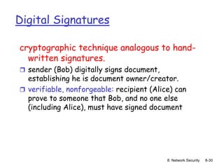 8: Network Security 8-30
Digital Signatures
cryptographic technique analogous to hand-
written signatures.
 sender (Bob) digitally signs document,
establishing he is document owner/creator.
 verifiable, nonforgeable: recipient (Alice) can
prove to someone that Bob, and no one else
(including Alice), must have signed document
 