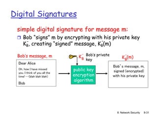 8: Network Security 8-31
Digital Signatures
simple digital signature for message m:
 Bob “signs” m by encrypting with his private key
KB, creating “signed” message, KB(m)
-
-
Dear Alice
Oh, how I have missed
you. I think of you all the
time! …(blah blah blah)
Bob
Bob’s message, m
public key
encryption
algorithm
Bob’s private
key
KB
-
Bob’s message, m,
signed (encrypted)
with his private key
KB
-
(m)
 