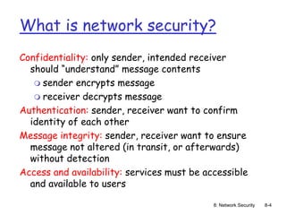 8: Network Security 8-4
What is network security?
Confidentiality: only sender, intended receiver
should “understand” message contents
 sender encrypts message
 receiver decrypts message
Authentication: sender, receiver want to confirm
identity of each other
Message integrity: sender, receiver want to ensure
message not altered (in transit, or afterwards)
without detection
Access and availability: services must be accessible
and available to users
 