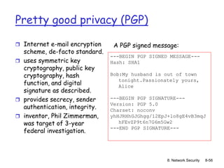 8: Network Security 8-56
Pretty good privacy (PGP)
 Internet e-mail encryption
scheme, de-facto standard.
 uses symmetric key
cryptography, public key
cryptography, hash
function, and digital
signature as described.
 provides secrecy, sender
authentication, integrity.
 inventor, Phil Zimmerman,
was target of 3-year
federal investigation.
---BEGIN PGP SIGNED MESSAGE---
Hash: SHA1
Bob:My husband is out of town
tonight.Passionately yours,
Alice
---BEGIN PGP SIGNATURE---
Version: PGP 5.0
Charset: noconv
yhHJRHhGJGhgg/12EpJ+lo8gE4vB3mqJ
hFEvZP9t6n7G6m5Gw2
---END PGP SIGNATURE---
A PGP signed message:
 