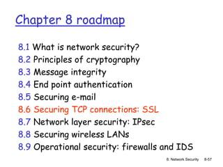8: Network Security 8-57
Chapter 8 roadmap
8.1 What is network security?
8.2 Principles of cryptography
8.3 Message integrity
8.4 End point authentication
8.5 Securing e-mail
8.6 Securing TCP connections: SSL
8.7 Network layer security: IPsec
8.8 Securing wireless LANs
8.9 Operational security: firewalls and IDS
 
