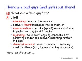 8: Network Security 8-7
There are bad guys (and girls) out there!
Q: What can a “bad guy” do?
A: a lot!
 eavesdrop: intercept messages
 actively insert messages into connection
 impersonation: can fake (spoof) source address
in packet (or any field in packet)
 hijacking: “take over” ongoing connection by
removing sender or receiver, inserting himself
in place
 denial of service: prevent service from being
used by others (e.g., by overloading resources)
more on this later ……
 
