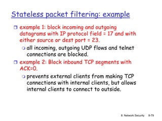 8: Network Security 8-79
Stateless packet filtering: example
 example 1: block incoming and outgoing
datagrams with IP protocol field = 17 and with
either source or dest port = 23.
 all incoming, outgoing UDP flows and telnet
connections are blocked.
 example 2: Block inbound TCP segments with
ACK=0.
 prevents external clients from making TCP
connections with internal clients, but allows
internal clients to connect to outside.
 